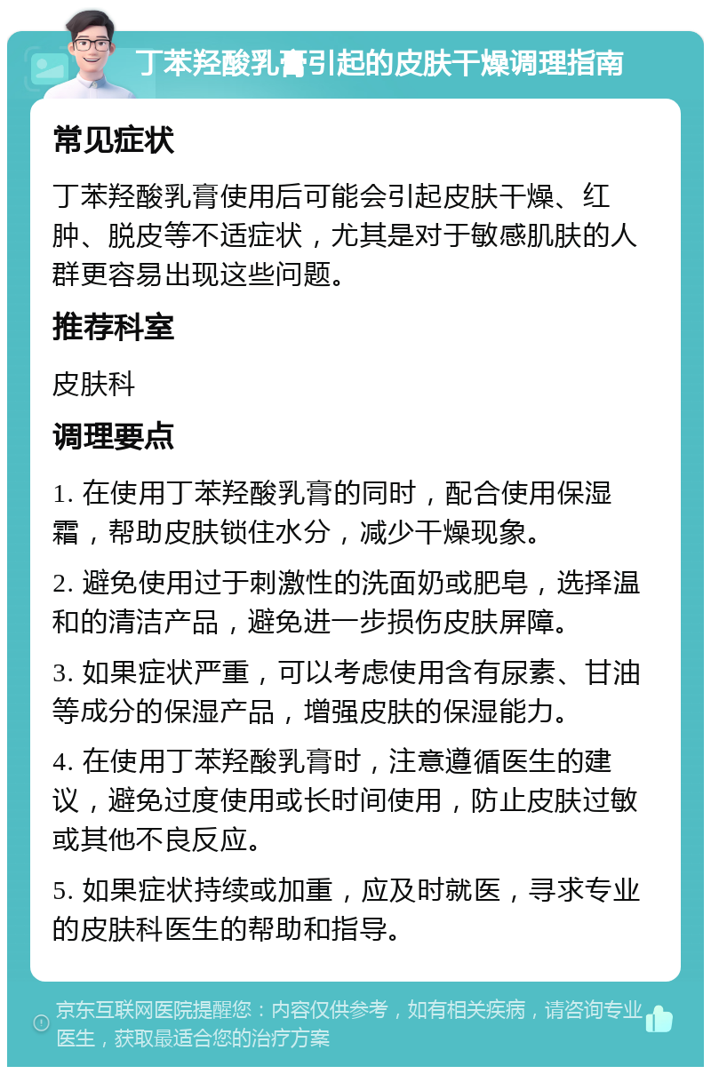 丁苯羟酸乳膏引起的皮肤干燥调理指南 常见症状 丁苯羟酸乳膏使用后可能会引起皮肤干燥、红肿、脱皮等不适症状，尤其是对于敏感肌肤的人群更容易出现这些问题。 推荐科室 皮肤科 调理要点 1. 在使用丁苯羟酸乳膏的同时，配合使用保湿霜，帮助皮肤锁住水分，减少干燥现象。 2. 避免使用过于刺激性的洗面奶或肥皂，选择温和的清洁产品，避免进一步损伤皮肤屏障。 3. 如果症状严重，可以考虑使用含有尿素、甘油等成分的保湿产品，增强皮肤的保湿能力。 4. 在使用丁苯羟酸乳膏时，注意遵循医生的建议，避免过度使用或长时间使用，防止皮肤过敏或其他不良反应。 5. 如果症状持续或加重，应及时就医，寻求专业的皮肤科医生的帮助和指导。