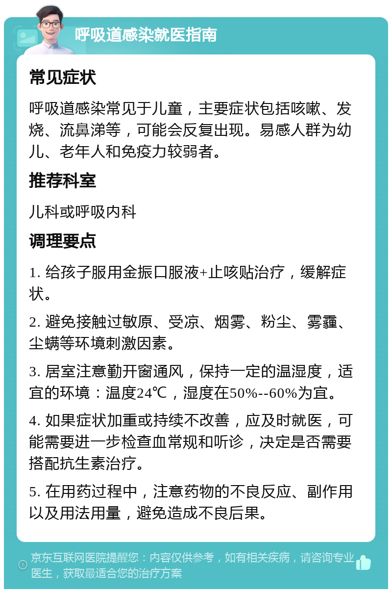 呼吸道感染就医指南 常见症状 呼吸道感染常见于儿童，主要症状包括咳嗽、发烧、流鼻涕等，可能会反复出现。易感人群为幼儿、老年人和免疫力较弱者。 推荐科室 儿科或呼吸内科 调理要点 1. 给孩子服用金振口服液+止咳贴治疗，缓解症状。 2. 避免接触过敏原、受凉、烟雾、粉尘、雾霾、尘螨等环境刺激因素。 3. 居室注意勤开窗通风，保持一定的温湿度，适宜的环境：温度24℃，湿度在50%--60%为宜。 4. 如果症状加重或持续不改善，应及时就医，可能需要进一步检查血常规和听诊，决定是否需要搭配抗生素治疗。 5. 在用药过程中，注意药物的不良反应、副作用以及用法用量，避免造成不良后果。