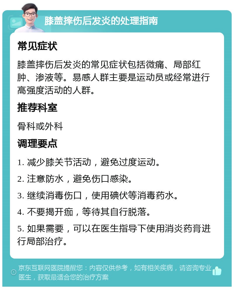 膝盖摔伤后发炎的处理指南 常见症状 膝盖摔伤后发炎的常见症状包括微痛、局部红肿、渗液等。易感人群主要是运动员或经常进行高强度活动的人群。 推荐科室 骨科或外科 调理要点 1. 减少膝关节活动，避免过度运动。 2. 注意防水，避免伤口感染。 3. 继续消毒伤口，使用碘伏等消毒药水。 4. 不要揭开痂，等待其自行脱落。 5. 如果需要，可以在医生指导下使用消炎药膏进行局部治疗。