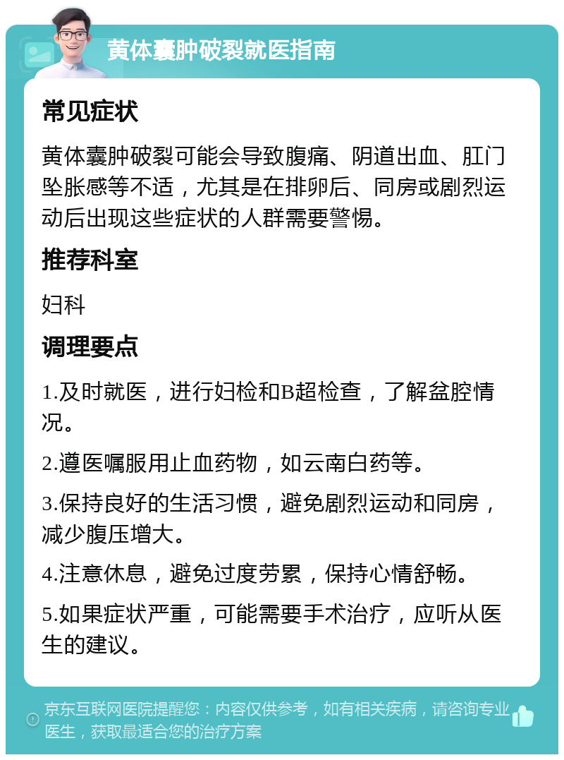 黄体囊肿破裂就医指南 常见症状 黄体囊肿破裂可能会导致腹痛、阴道出血、肛门坠胀感等不适，尤其是在排卵后、同房或剧烈运动后出现这些症状的人群需要警惕。 推荐科室 妇科 调理要点 1.及时就医，进行妇检和B超检查，了解盆腔情况。 2.遵医嘱服用止血药物，如云南白药等。 3.保持良好的生活习惯，避免剧烈运动和同房，减少腹压增大。 4.注意休息，避免过度劳累，保持心情舒畅。 5.如果症状严重，可能需要手术治疗，应听从医生的建议。