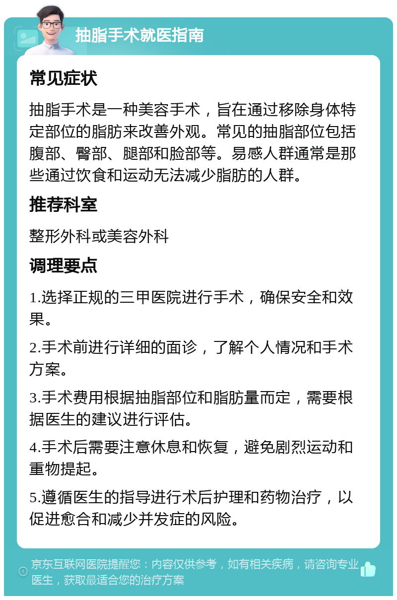 抽脂手术就医指南 常见症状 抽脂手术是一种美容手术，旨在通过移除身体特定部位的脂肪来改善外观。常见的抽脂部位包括腹部、臀部、腿部和脸部等。易感人群通常是那些通过饮食和运动无法减少脂肪的人群。 推荐科室 整形外科或美容外科 调理要点 1.选择正规的三甲医院进行手术，确保安全和效果。 2.手术前进行详细的面诊，了解个人情况和手术方案。 3.手术费用根据抽脂部位和脂肪量而定，需要根据医生的建议进行评估。 4.手术后需要注意休息和恢复，避免剧烈运动和重物提起。 5.遵循医生的指导进行术后护理和药物治疗，以促进愈合和减少并发症的风险。