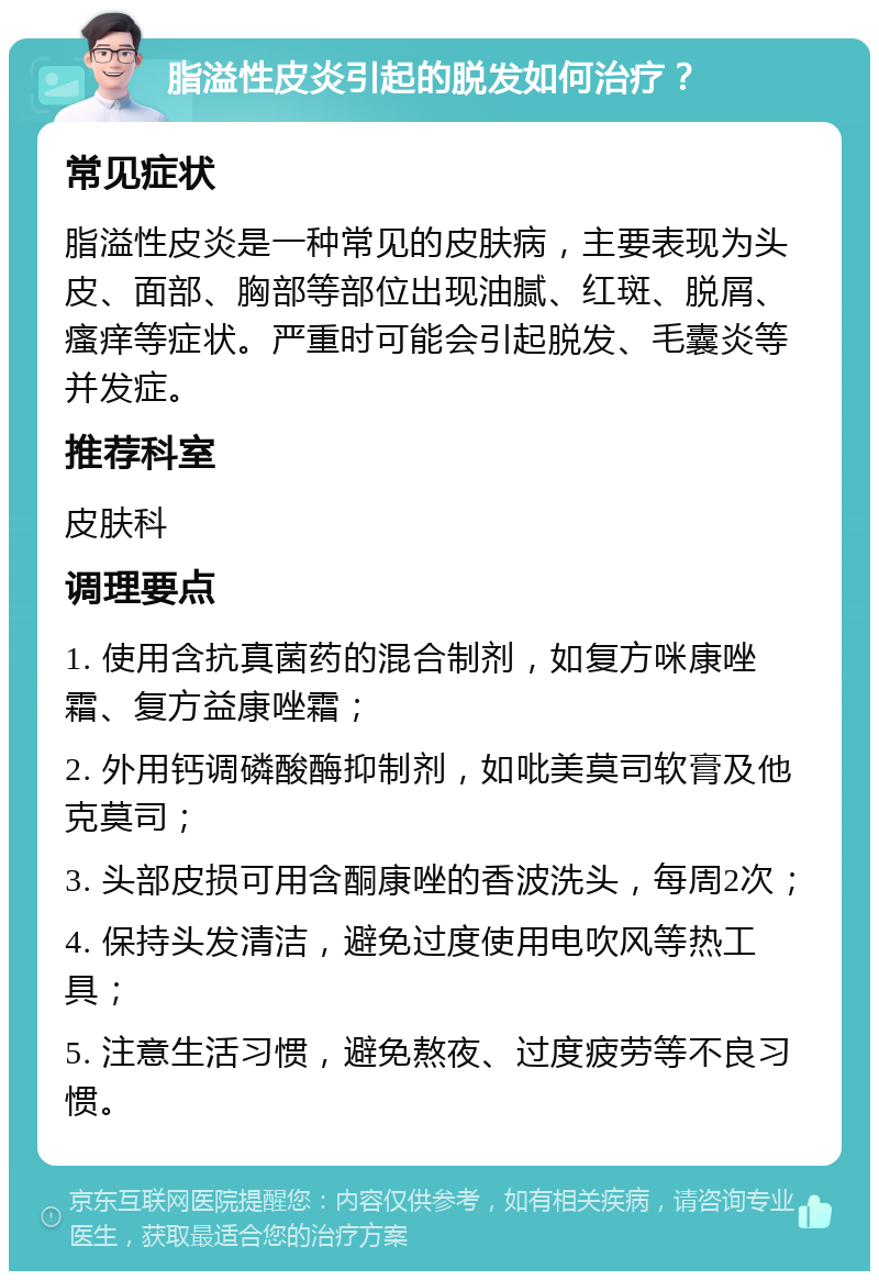 脂溢性皮炎引起的脱发如何治疗？ 常见症状 脂溢性皮炎是一种常见的皮肤病，主要表现为头皮、面部、胸部等部位出现油腻、红斑、脱屑、瘙痒等症状。严重时可能会引起脱发、毛囊炎等并发症。 推荐科室 皮肤科 调理要点 1. 使用含抗真菌药的混合制剂，如复方咪康唑霜、复方益康唑霜； 2. 外用钙调磷酸酶抑制剂，如吡美莫司软膏及他克莫司； 3. 头部皮损可用含酮康唑的香波洗头，每周2次； 4. 保持头发清洁，避免过度使用电吹风等热工具； 5. 注意生活习惯，避免熬夜、过度疲劳等不良习惯。