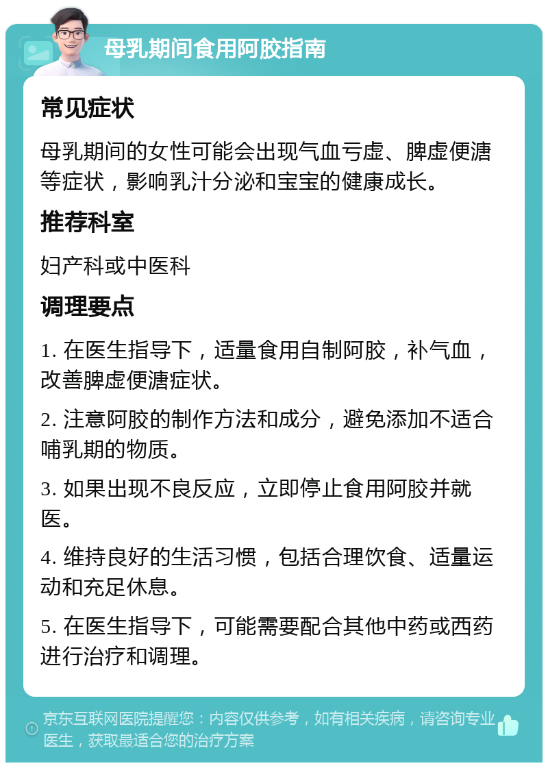 母乳期间食用阿胶指南 常见症状 母乳期间的女性可能会出现气血亏虚、脾虚便溏等症状，影响乳汁分泌和宝宝的健康成长。 推荐科室 妇产科或中医科 调理要点 1. 在医生指导下，适量食用自制阿胶，补气血，改善脾虚便溏症状。 2. 注意阿胶的制作方法和成分，避免添加不适合哺乳期的物质。 3. 如果出现不良反应，立即停止食用阿胶并就医。 4. 维持良好的生活习惯，包括合理饮食、适量运动和充足休息。 5. 在医生指导下，可能需要配合其他中药或西药进行治疗和调理。