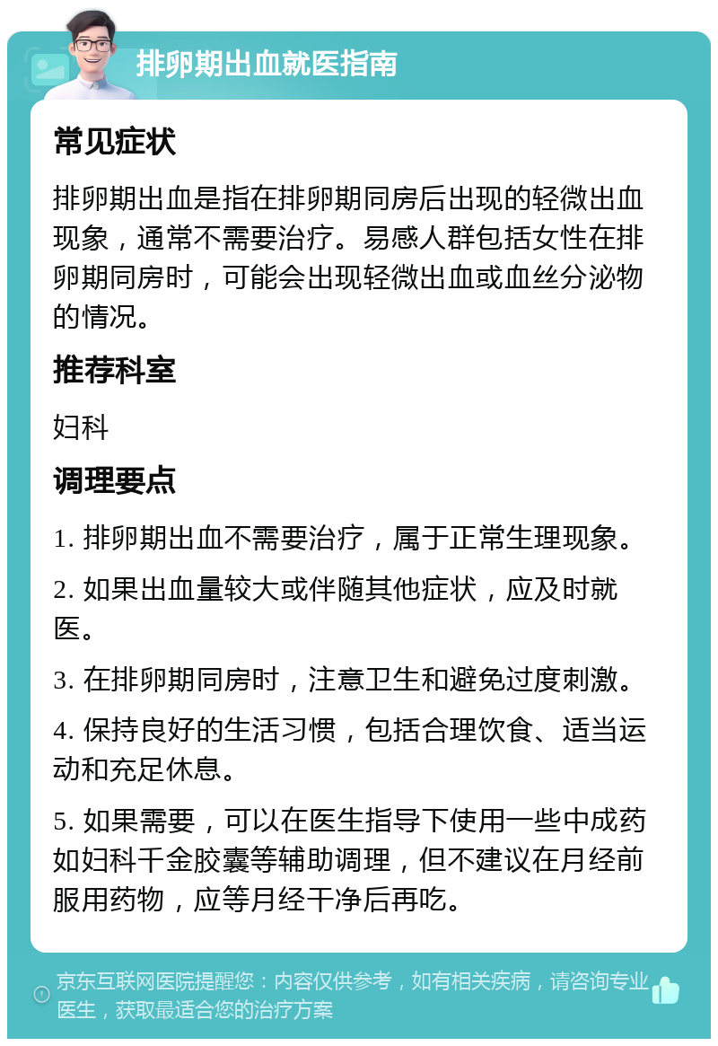 排卵期出血就医指南 常见症状 排卵期出血是指在排卵期同房后出现的轻微出血现象，通常不需要治疗。易感人群包括女性在排卵期同房时，可能会出现轻微出血或血丝分泌物的情况。 推荐科室 妇科 调理要点 1. 排卵期出血不需要治疗，属于正常生理现象。 2. 如果出血量较大或伴随其他症状，应及时就医。 3. 在排卵期同房时，注意卫生和避免过度刺激。 4. 保持良好的生活习惯，包括合理饮食、适当运动和充足休息。 5. 如果需要，可以在医生指导下使用一些中成药如妇科千金胶囊等辅助调理，但不建议在月经前服用药物，应等月经干净后再吃。