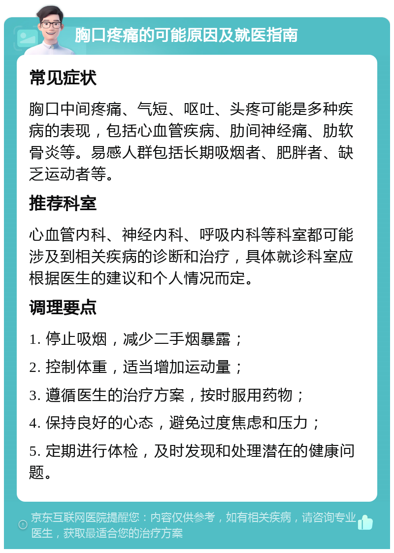 胸口疼痛的可能原因及就医指南 常见症状 胸口中间疼痛、气短、呕吐、头疼可能是多种疾病的表现，包括心血管疾病、肋间神经痛、肋软骨炎等。易感人群包括长期吸烟者、肥胖者、缺乏运动者等。 推荐科室 心血管内科、神经内科、呼吸内科等科室都可能涉及到相关疾病的诊断和治疗，具体就诊科室应根据医生的建议和个人情况而定。 调理要点 1. 停止吸烟，减少二手烟暴露； 2. 控制体重，适当增加运动量； 3. 遵循医生的治疗方案，按时服用药物； 4. 保持良好的心态，避免过度焦虑和压力； 5. 定期进行体检，及时发现和处理潜在的健康问题。