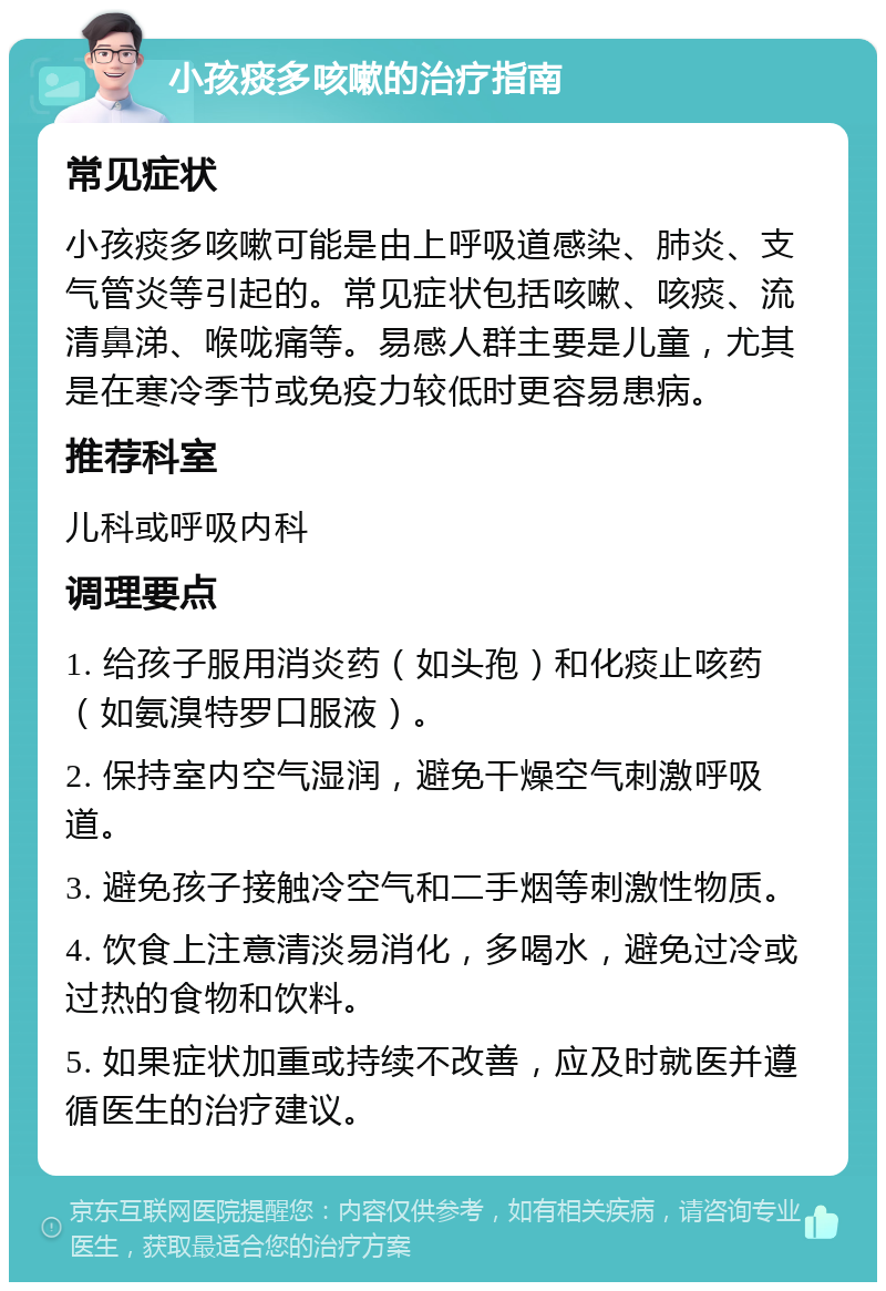 小孩痰多咳嗽的治疗指南 常见症状 小孩痰多咳嗽可能是由上呼吸道感染、肺炎、支气管炎等引起的。常见症状包括咳嗽、咳痰、流清鼻涕、喉咙痛等。易感人群主要是儿童，尤其是在寒冷季节或免疫力较低时更容易患病。 推荐科室 儿科或呼吸内科 调理要点 1. 给孩子服用消炎药（如头孢）和化痰止咳药（如氨溴特罗口服液）。 2. 保持室内空气湿润，避免干燥空气刺激呼吸道。 3. 避免孩子接触冷空气和二手烟等刺激性物质。 4. 饮食上注意清淡易消化，多喝水，避免过冷或过热的食物和饮料。 5. 如果症状加重或持续不改善，应及时就医并遵循医生的治疗建议。