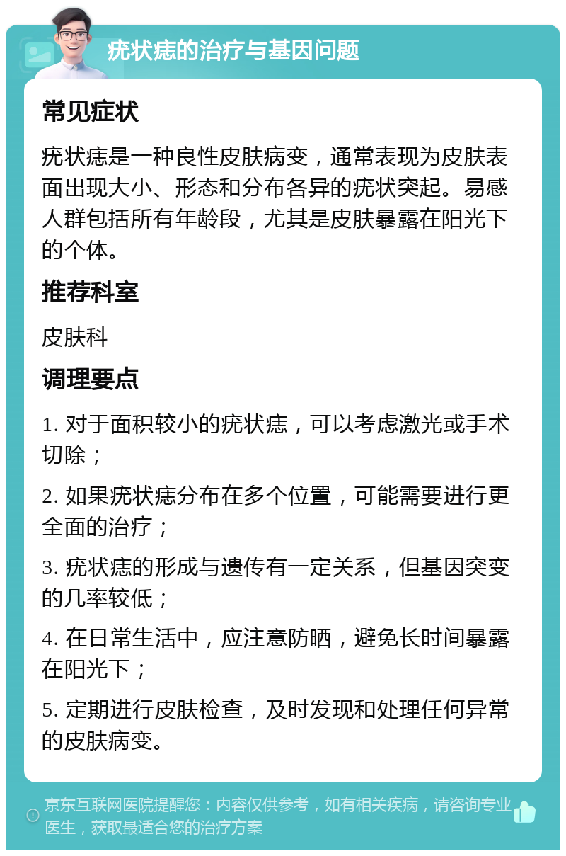 疣状痣的治疗与基因问题 常见症状 疣状痣是一种良性皮肤病变，通常表现为皮肤表面出现大小、形态和分布各异的疣状突起。易感人群包括所有年龄段，尤其是皮肤暴露在阳光下的个体。 推荐科室 皮肤科 调理要点 1. 对于面积较小的疣状痣，可以考虑激光或手术切除； 2. 如果疣状痣分布在多个位置，可能需要进行更全面的治疗； 3. 疣状痣的形成与遗传有一定关系，但基因突变的几率较低； 4. 在日常生活中，应注意防晒，避免长时间暴露在阳光下； 5. 定期进行皮肤检查，及时发现和处理任何异常的皮肤病变。