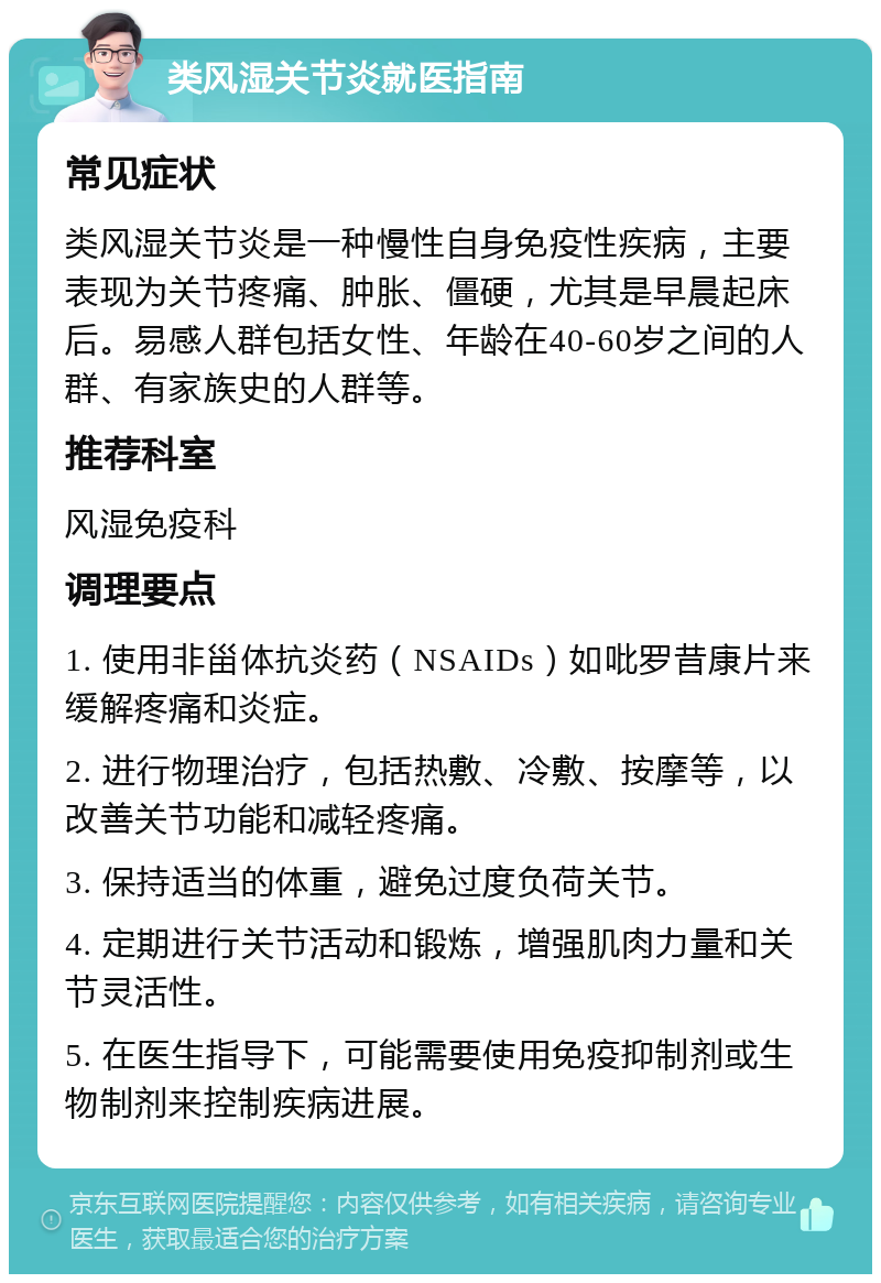 类风湿关节炎就医指南 常见症状 类风湿关节炎是一种慢性自身免疫性疾病，主要表现为关节疼痛、肿胀、僵硬，尤其是早晨起床后。易感人群包括女性、年龄在40-60岁之间的人群、有家族史的人群等。 推荐科室 风湿免疫科 调理要点 1. 使用非甾体抗炎药（NSAIDs）如吡罗昔康片来缓解疼痛和炎症。 2. 进行物理治疗，包括热敷、冷敷、按摩等，以改善关节功能和减轻疼痛。 3. 保持适当的体重，避免过度负荷关节。 4. 定期进行关节活动和锻炼，增强肌肉力量和关节灵活性。 5. 在医生指导下，可能需要使用免疫抑制剂或生物制剂来控制疾病进展。