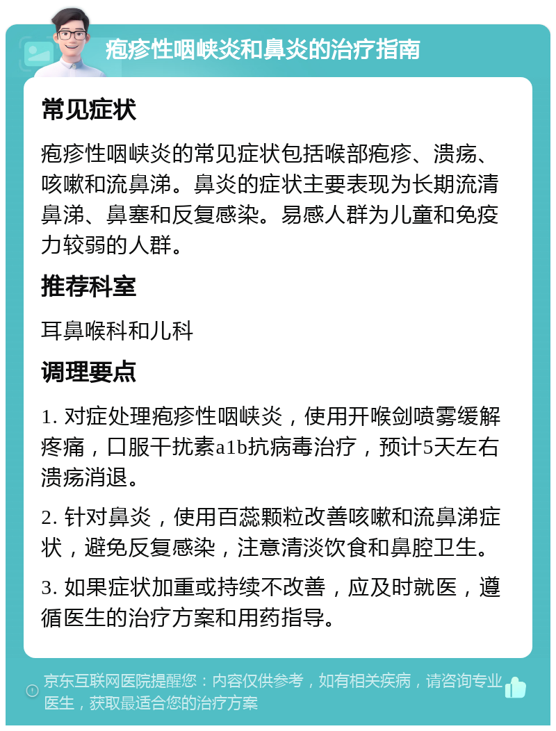 疱疹性咽峡炎和鼻炎的治疗指南 常见症状 疱疹性咽峡炎的常见症状包括喉部疱疹、溃疡、咳嗽和流鼻涕。鼻炎的症状主要表现为长期流清鼻涕、鼻塞和反复感染。易感人群为儿童和免疫力较弱的人群。 推荐科室 耳鼻喉科和儿科 调理要点 1. 对症处理疱疹性咽峡炎，使用开喉剑喷雾缓解疼痛，口服干扰素a1b抗病毒治疗，预计5天左右溃疡消退。 2. 针对鼻炎，使用百蕊颗粒改善咳嗽和流鼻涕症状，避免反复感染，注意清淡饮食和鼻腔卫生。 3. 如果症状加重或持续不改善，应及时就医，遵循医生的治疗方案和用药指导。