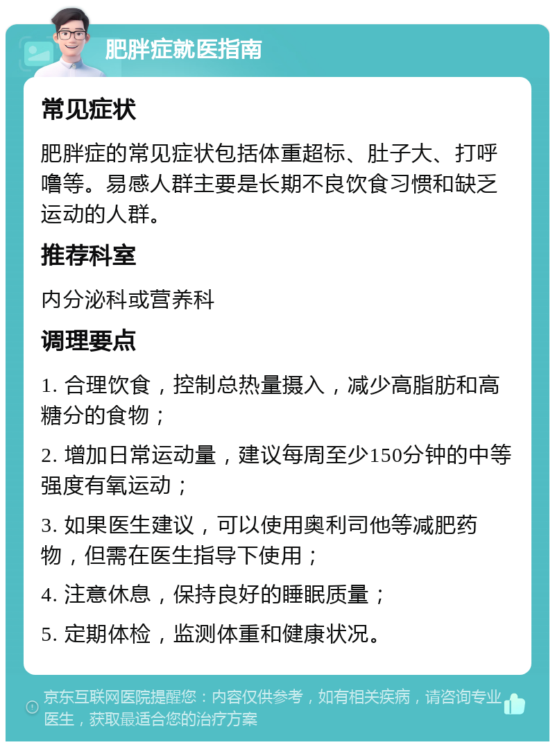 肥胖症就医指南 常见症状 肥胖症的常见症状包括体重超标、肚子大、打呼噜等。易感人群主要是长期不良饮食习惯和缺乏运动的人群。 推荐科室 内分泌科或营养科 调理要点 1. 合理饮食，控制总热量摄入，减少高脂肪和高糖分的食物； 2. 增加日常运动量，建议每周至少150分钟的中等强度有氧运动； 3. 如果医生建议，可以使用奥利司他等减肥药物，但需在医生指导下使用； 4. 注意休息，保持良好的睡眠质量； 5. 定期体检，监测体重和健康状况。