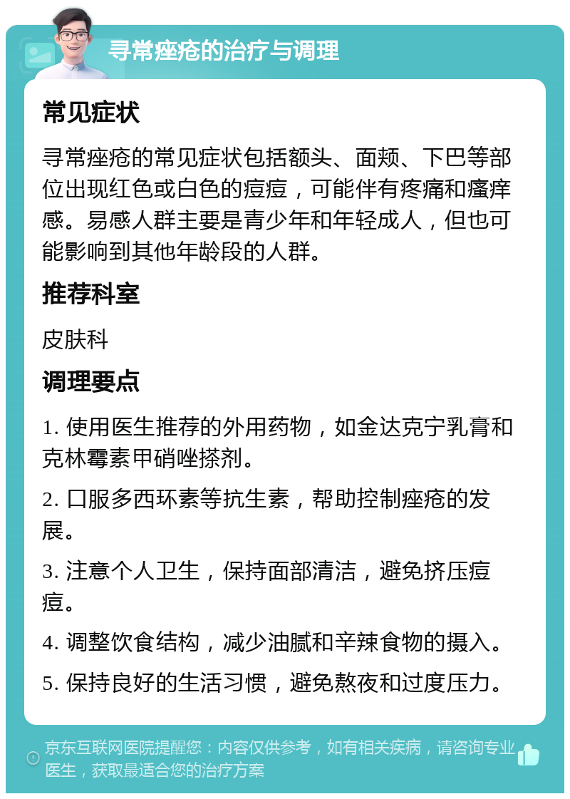 寻常痤疮的治疗与调理 常见症状 寻常痤疮的常见症状包括额头、面颊、下巴等部位出现红色或白色的痘痘，可能伴有疼痛和瘙痒感。易感人群主要是青少年和年轻成人，但也可能影响到其他年龄段的人群。 推荐科室 皮肤科 调理要点 1. 使用医生推荐的外用药物，如金达克宁乳膏和克林霉素甲硝唑搽剂。 2. 口服多西环素等抗生素，帮助控制痤疮的发展。 3. 注意个人卫生，保持面部清洁，避免挤压痘痘。 4. 调整饮食结构，减少油腻和辛辣食物的摄入。 5. 保持良好的生活习惯，避免熬夜和过度压力。