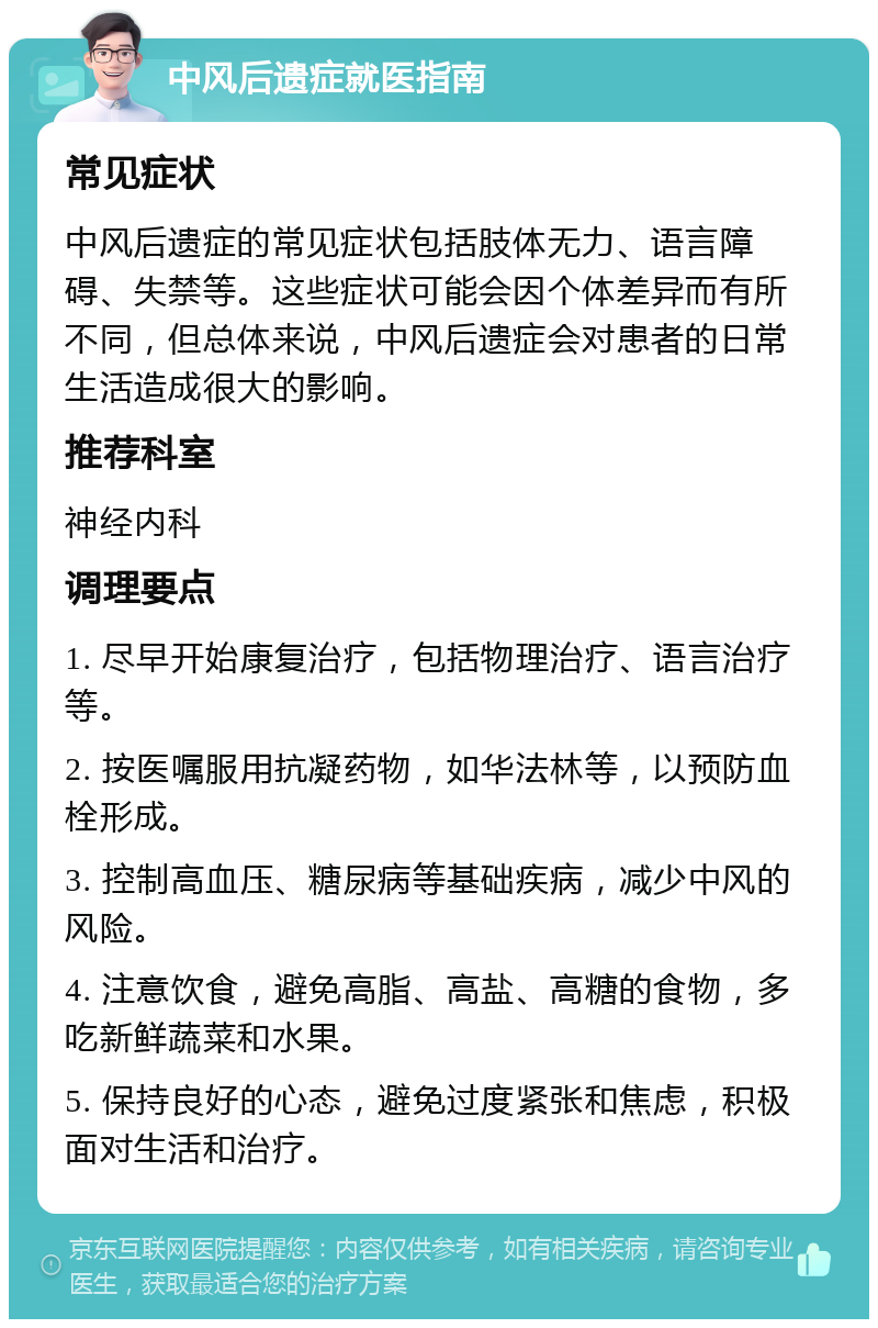 中风后遗症就医指南 常见症状 中风后遗症的常见症状包括肢体无力、语言障碍、失禁等。这些症状可能会因个体差异而有所不同，但总体来说，中风后遗症会对患者的日常生活造成很大的影响。 推荐科室 神经内科 调理要点 1. 尽早开始康复治疗，包括物理治疗、语言治疗等。 2. 按医嘱服用抗凝药物，如华法林等，以预防血栓形成。 3. 控制高血压、糖尿病等基础疾病，减少中风的风险。 4. 注意饮食，避免高脂、高盐、高糖的食物，多吃新鲜蔬菜和水果。 5. 保持良好的心态，避免过度紧张和焦虑，积极面对生活和治疗。