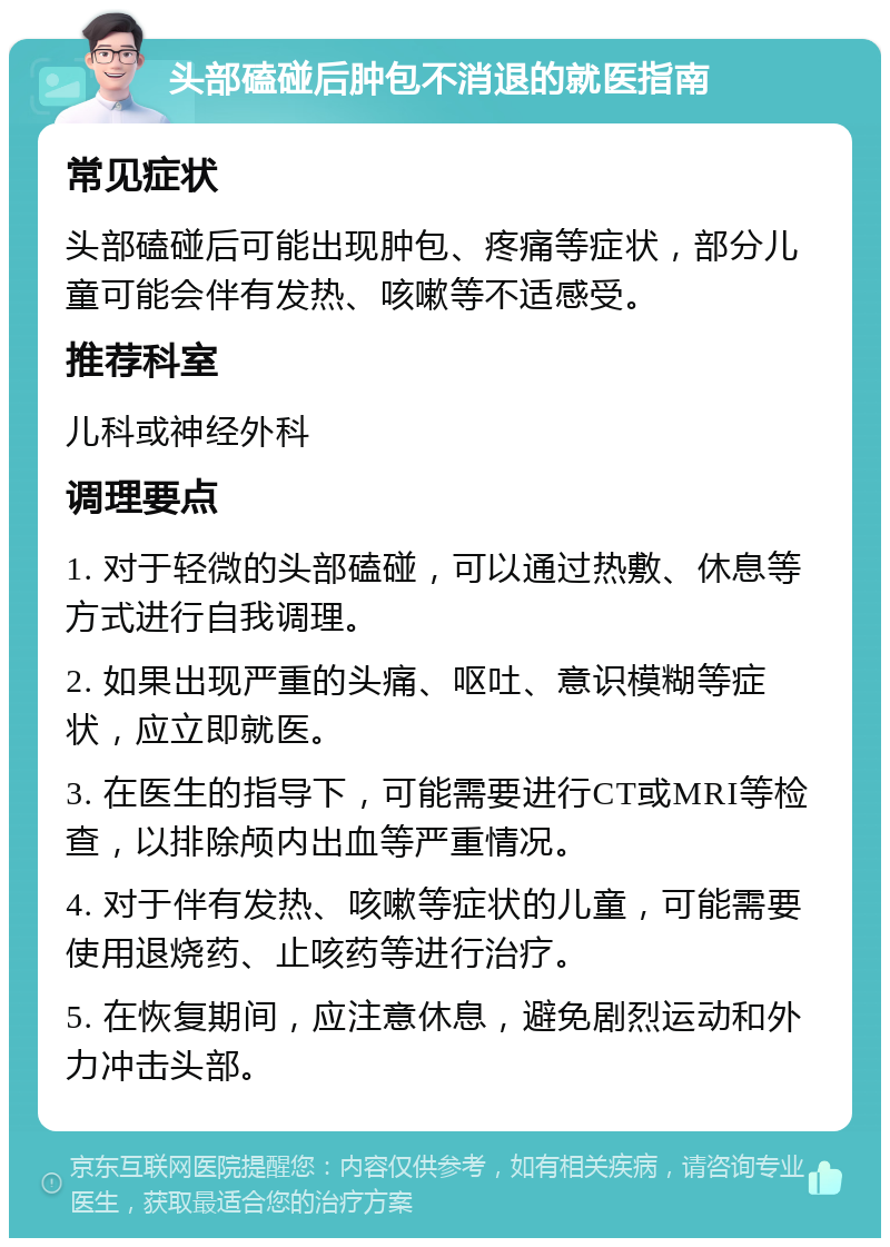 头部磕碰后肿包不消退的就医指南 常见症状 头部磕碰后可能出现肿包、疼痛等症状，部分儿童可能会伴有发热、咳嗽等不适感受。 推荐科室 儿科或神经外科 调理要点 1. 对于轻微的头部磕碰，可以通过热敷、休息等方式进行自我调理。 2. 如果出现严重的头痛、呕吐、意识模糊等症状，应立即就医。 3. 在医生的指导下，可能需要进行CT或MRI等检查，以排除颅内出血等严重情况。 4. 对于伴有发热、咳嗽等症状的儿童，可能需要使用退烧药、止咳药等进行治疗。 5. 在恢复期间，应注意休息，避免剧烈运动和外力冲击头部。