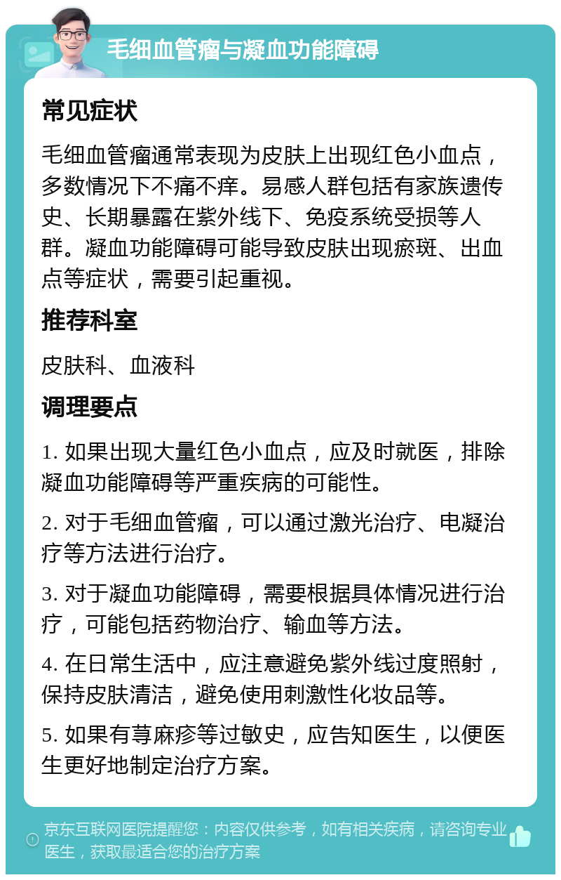 毛细血管瘤与凝血功能障碍 常见症状 毛细血管瘤通常表现为皮肤上出现红色小血点，多数情况下不痛不痒。易感人群包括有家族遗传史、长期暴露在紫外线下、免疫系统受损等人群。凝血功能障碍可能导致皮肤出现瘀斑、出血点等症状，需要引起重视。 推荐科室 皮肤科、血液科 调理要点 1. 如果出现大量红色小血点，应及时就医，排除凝血功能障碍等严重疾病的可能性。 2. 对于毛细血管瘤，可以通过激光治疗、电凝治疗等方法进行治疗。 3. 对于凝血功能障碍，需要根据具体情况进行治疗，可能包括药物治疗、输血等方法。 4. 在日常生活中，应注意避免紫外线过度照射，保持皮肤清洁，避免使用刺激性化妆品等。 5. 如果有荨麻疹等过敏史，应告知医生，以便医生更好地制定治疗方案。