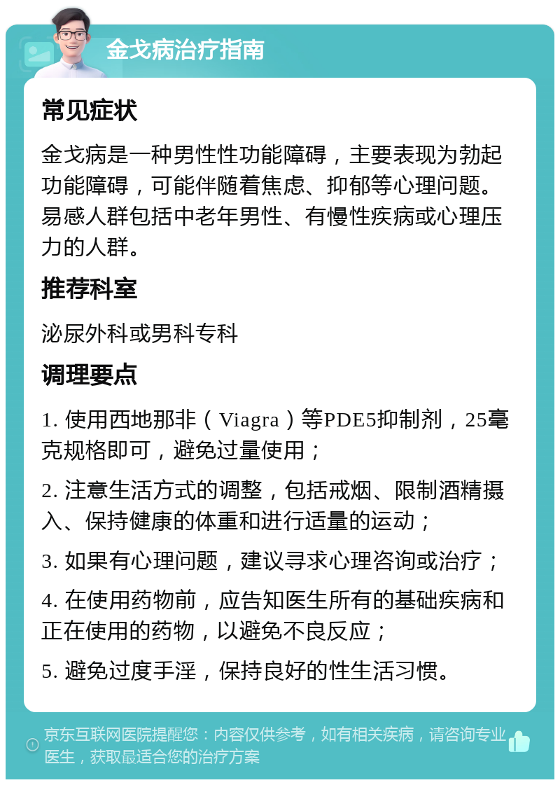 金戈病治疗指南 常见症状 金戈病是一种男性性功能障碍，主要表现为勃起功能障碍，可能伴随着焦虑、抑郁等心理问题。易感人群包括中老年男性、有慢性疾病或心理压力的人群。 推荐科室 泌尿外科或男科专科 调理要点 1. 使用西地那非（Viagra）等PDE5抑制剂，25毫克规格即可，避免过量使用； 2. 注意生活方式的调整，包括戒烟、限制酒精摄入、保持健康的体重和进行适量的运动； 3. 如果有心理问题，建议寻求心理咨询或治疗； 4. 在使用药物前，应告知医生所有的基础疾病和正在使用的药物，以避免不良反应； 5. 避免过度手淫，保持良好的性生活习惯。