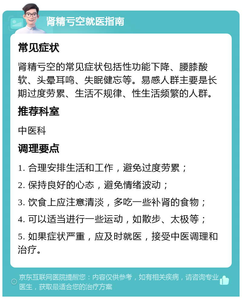 肾精亏空就医指南 常见症状 肾精亏空的常见症状包括性功能下降、腰膝酸软、头晕耳鸣、失眠健忘等。易感人群主要是长期过度劳累、生活不规律、性生活频繁的人群。 推荐科室 中医科 调理要点 1. 合理安排生活和工作，避免过度劳累； 2. 保持良好的心态，避免情绪波动； 3. 饮食上应注意清淡，多吃一些补肾的食物； 4. 可以适当进行一些运动，如散步、太极等； 5. 如果症状严重，应及时就医，接受中医调理和治疗。