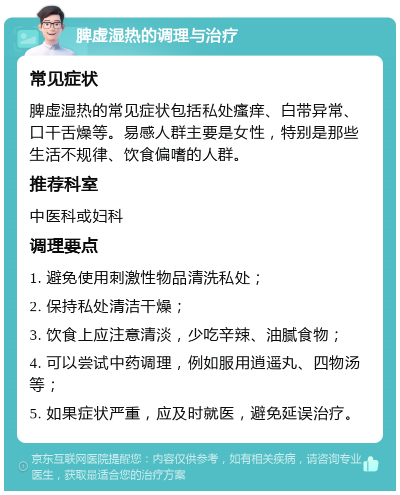 脾虚湿热的调理与治疗 常见症状 脾虚湿热的常见症状包括私处瘙痒、白带异常、口干舌燥等。易感人群主要是女性，特别是那些生活不规律、饮食偏嗜的人群。 推荐科室 中医科或妇科 调理要点 1. 避免使用刺激性物品清洗私处； 2. 保持私处清洁干燥； 3. 饮食上应注意清淡，少吃辛辣、油腻食物； 4. 可以尝试中药调理，例如服用逍遥丸、四物汤等； 5. 如果症状严重，应及时就医，避免延误治疗。