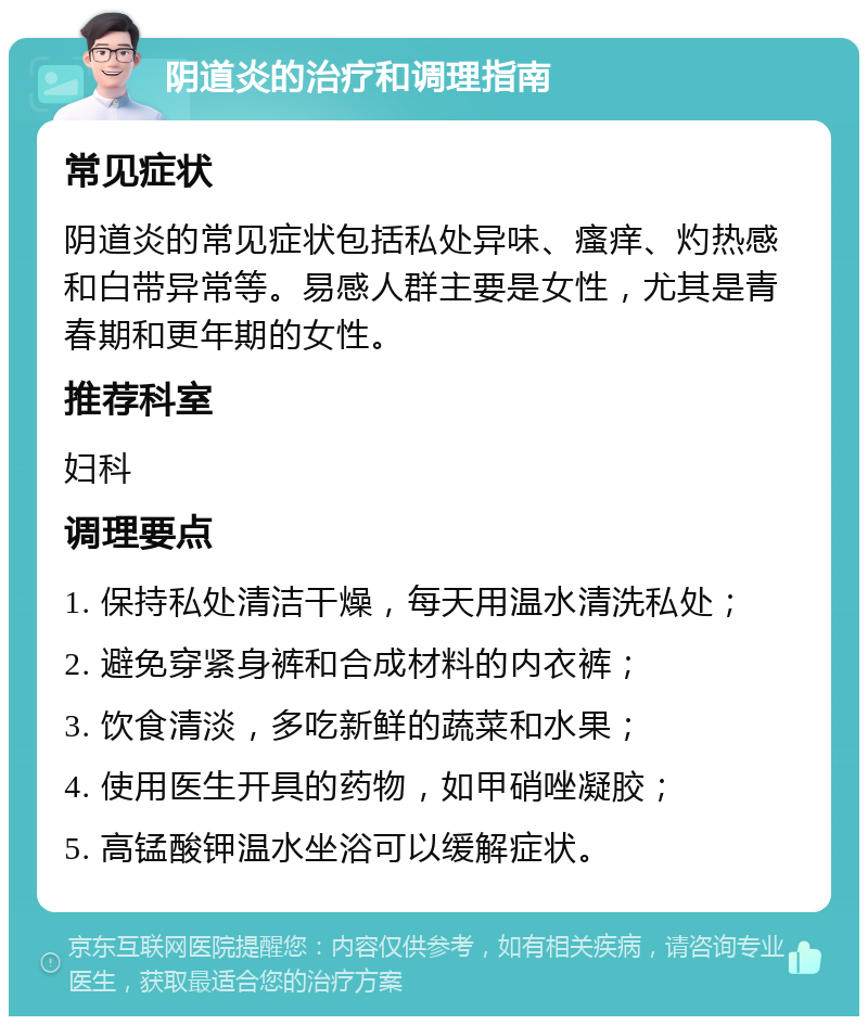 阴道炎的治疗和调理指南 常见症状 阴道炎的常见症状包括私处异味、瘙痒、灼热感和白带异常等。易感人群主要是女性，尤其是青春期和更年期的女性。 推荐科室 妇科 调理要点 1. 保持私处清洁干燥，每天用温水清洗私处； 2. 避免穿紧身裤和合成材料的内衣裤； 3. 饮食清淡，多吃新鲜的蔬菜和水果； 4. 使用医生开具的药物，如甲硝唑凝胶； 5. 高锰酸钾温水坐浴可以缓解症状。