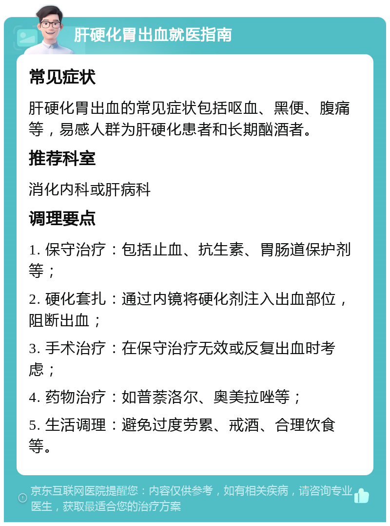 肝硬化胃出血就医指南 常见症状 肝硬化胃出血的常见症状包括呕血、黑便、腹痛等，易感人群为肝硬化患者和长期酗酒者。 推荐科室 消化内科或肝病科 调理要点 1. 保守治疗：包括止血、抗生素、胃肠道保护剂等； 2. 硬化套扎：通过内镜将硬化剂注入出血部位，阻断出血； 3. 手术治疗：在保守治疗无效或反复出血时考虑； 4. 药物治疗：如普萘洛尔、奥美拉唑等； 5. 生活调理：避免过度劳累、戒酒、合理饮食等。