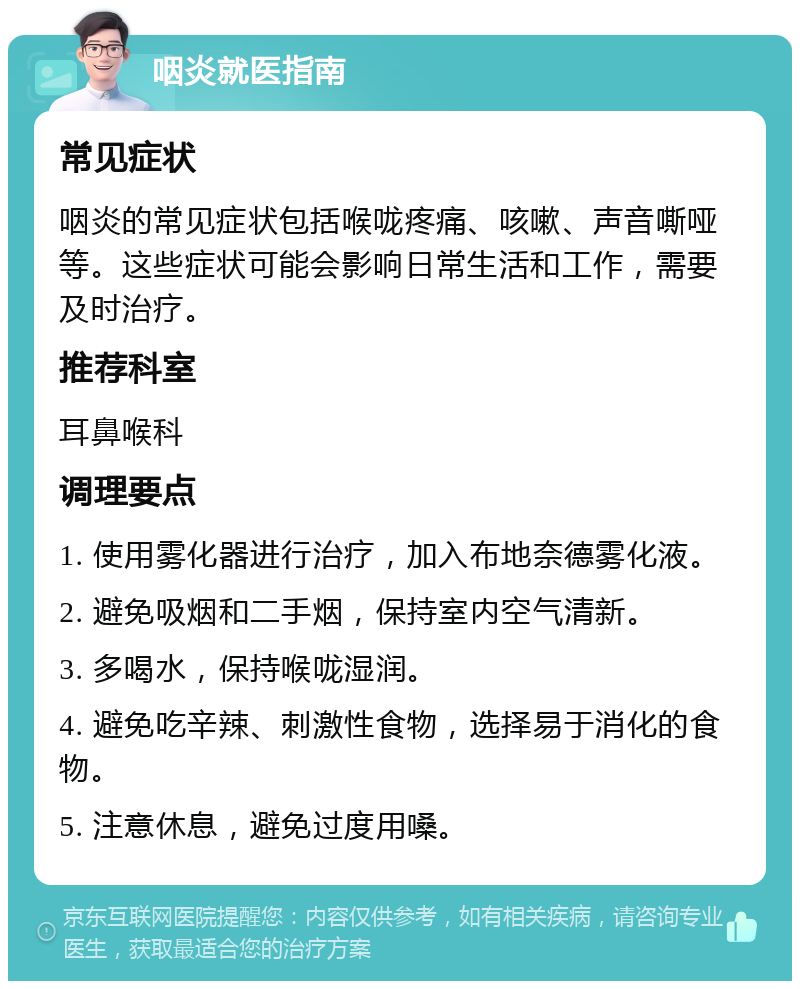 咽炎就医指南 常见症状 咽炎的常见症状包括喉咙疼痛、咳嗽、声音嘶哑等。这些症状可能会影响日常生活和工作，需要及时治疗。 推荐科室 耳鼻喉科 调理要点 1. 使用雾化器进行治疗，加入布地奈德雾化液。 2. 避免吸烟和二手烟，保持室内空气清新。 3. 多喝水，保持喉咙湿润。 4. 避免吃辛辣、刺激性食物，选择易于消化的食物。 5. 注意休息，避免过度用嗓。