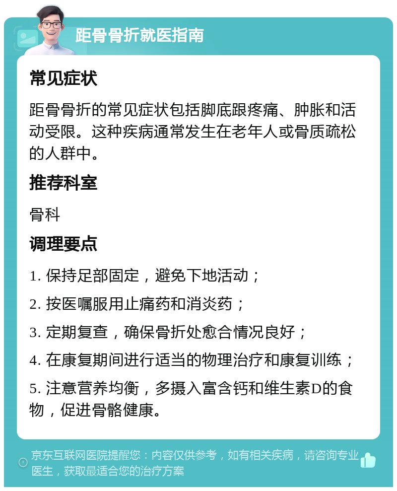 距骨骨折就医指南 常见症状 距骨骨折的常见症状包括脚底跟疼痛、肿胀和活动受限。这种疾病通常发生在老年人或骨质疏松的人群中。 推荐科室 骨科 调理要点 1. 保持足部固定，避免下地活动； 2. 按医嘱服用止痛药和消炎药； 3. 定期复查，确保骨折处愈合情况良好； 4. 在康复期间进行适当的物理治疗和康复训练； 5. 注意营养均衡，多摄入富含钙和维生素D的食物，促进骨骼健康。