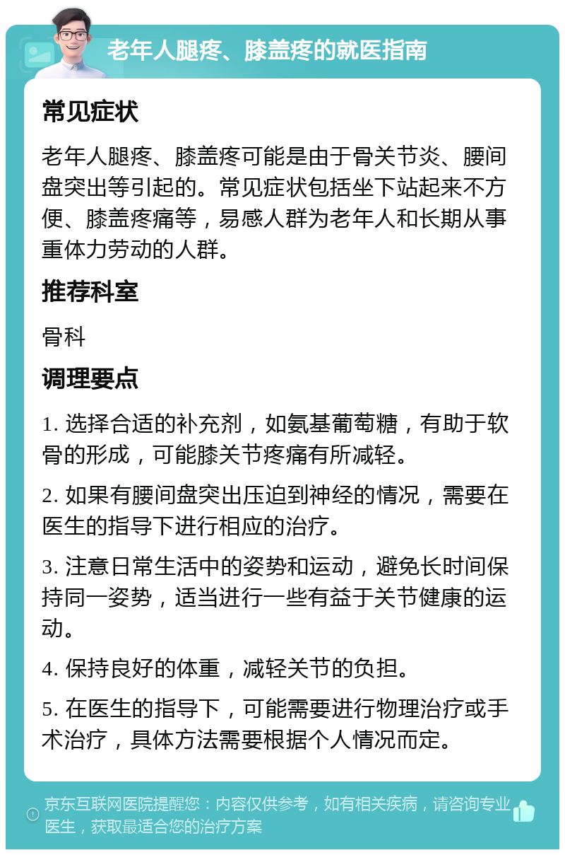 老年人腿疼、膝盖疼的就医指南 常见症状 老年人腿疼、膝盖疼可能是由于骨关节炎、腰间盘突出等引起的。常见症状包括坐下站起来不方便、膝盖疼痛等，易感人群为老年人和长期从事重体力劳动的人群。 推荐科室 骨科 调理要点 1. 选择合适的补充剂，如氨基葡萄糖，有助于软骨的形成，可能膝关节疼痛有所减轻。 2. 如果有腰间盘突出压迫到神经的情况，需要在医生的指导下进行相应的治疗。 3. 注意日常生活中的姿势和运动，避免长时间保持同一姿势，适当进行一些有益于关节健康的运动。 4. 保持良好的体重，减轻关节的负担。 5. 在医生的指导下，可能需要进行物理治疗或手术治疗，具体方法需要根据个人情况而定。