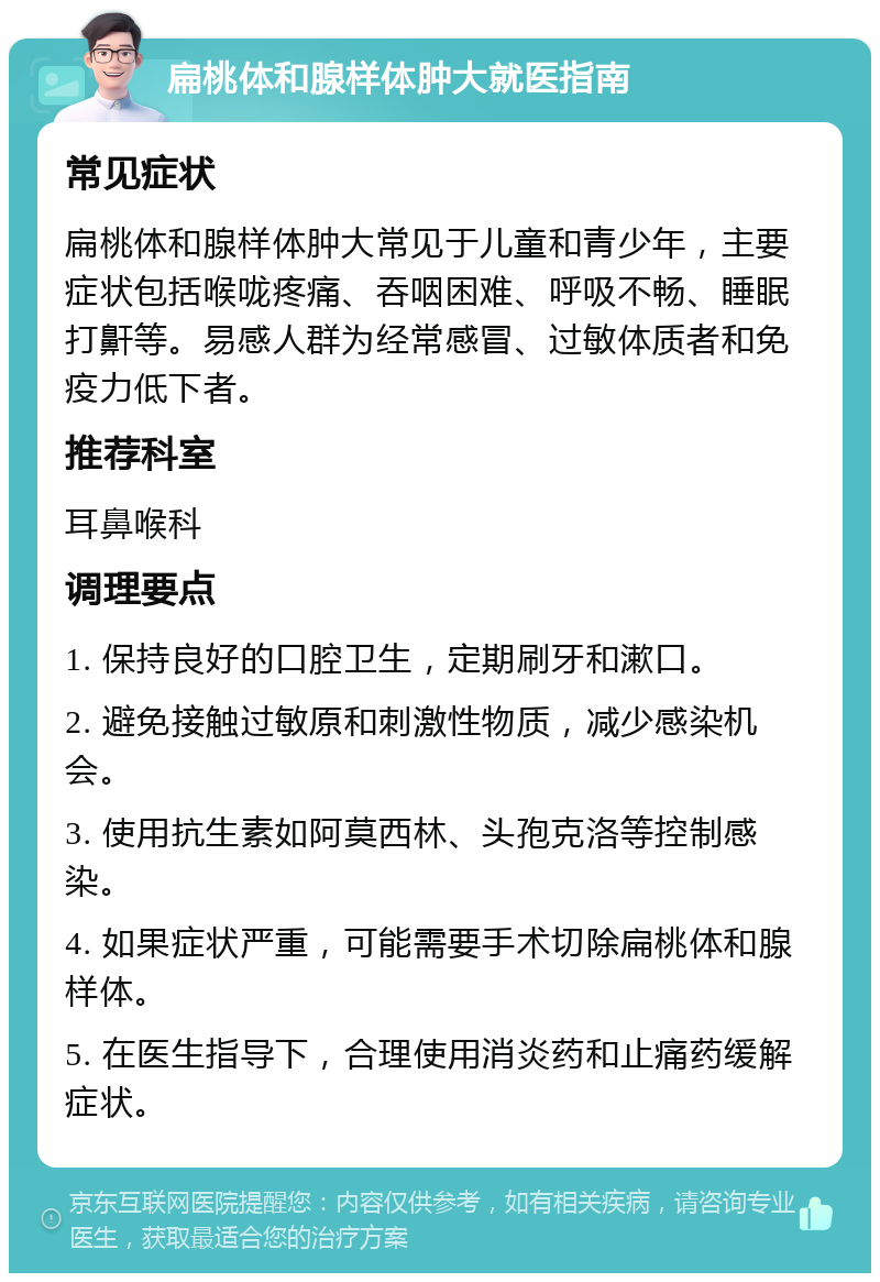 扁桃体和腺样体肿大就医指南 常见症状 扁桃体和腺样体肿大常见于儿童和青少年，主要症状包括喉咙疼痛、吞咽困难、呼吸不畅、睡眠打鼾等。易感人群为经常感冒、过敏体质者和免疫力低下者。 推荐科室 耳鼻喉科 调理要点 1. 保持良好的口腔卫生，定期刷牙和漱口。 2. 避免接触过敏原和刺激性物质，减少感染机会。 3. 使用抗生素如阿莫西林、头孢克洛等控制感染。 4. 如果症状严重，可能需要手术切除扁桃体和腺样体。 5. 在医生指导下，合理使用消炎药和止痛药缓解症状。