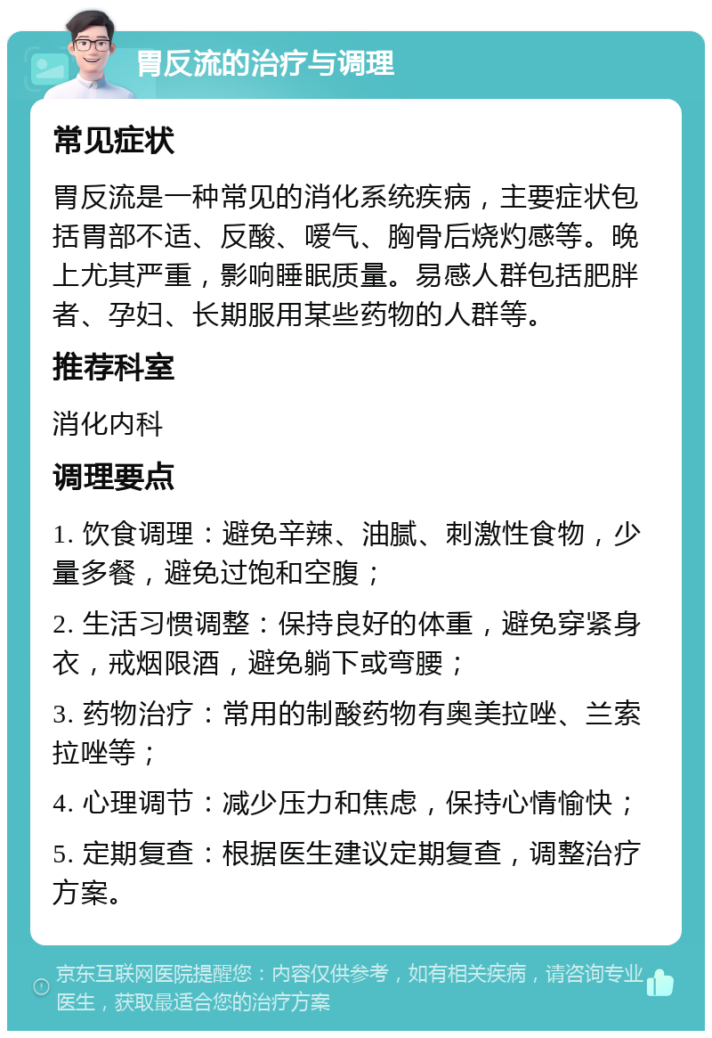 胃反流的治疗与调理 常见症状 胃反流是一种常见的消化系统疾病，主要症状包括胃部不适、反酸、嗳气、胸骨后烧灼感等。晚上尤其严重，影响睡眠质量。易感人群包括肥胖者、孕妇、长期服用某些药物的人群等。 推荐科室 消化内科 调理要点 1. 饮食调理：避免辛辣、油腻、刺激性食物，少量多餐，避免过饱和空腹； 2. 生活习惯调整：保持良好的体重，避免穿紧身衣，戒烟限酒，避免躺下或弯腰； 3. 药物治疗：常用的制酸药物有奥美拉唑、兰索拉唑等； 4. 心理调节：减少压力和焦虑，保持心情愉快； 5. 定期复查：根据医生建议定期复查，调整治疗方案。