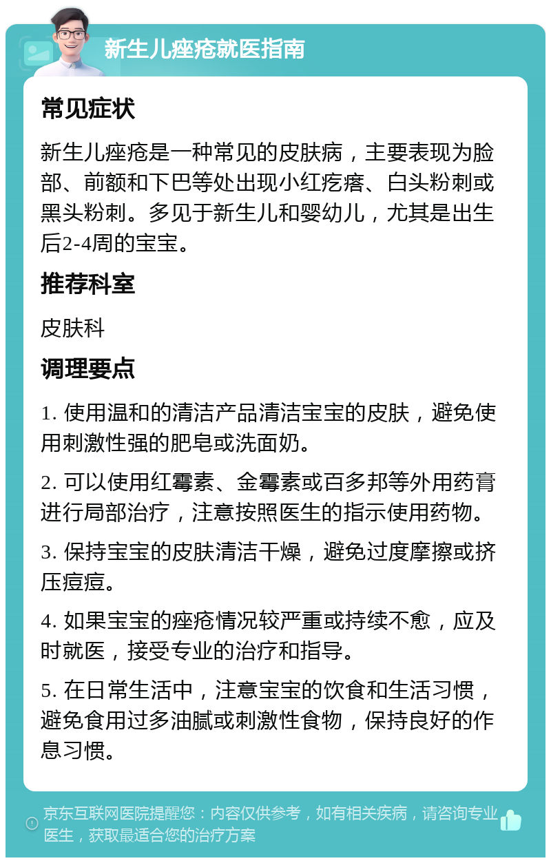 新生儿痤疮就医指南 常见症状 新生儿痤疮是一种常见的皮肤病，主要表现为脸部、前额和下巴等处出现小红疙瘩、白头粉刺或黑头粉刺。多见于新生儿和婴幼儿，尤其是出生后2-4周的宝宝。 推荐科室 皮肤科 调理要点 1. 使用温和的清洁产品清洁宝宝的皮肤，避免使用刺激性强的肥皂或洗面奶。 2. 可以使用红霉素、金霉素或百多邦等外用药膏进行局部治疗，注意按照医生的指示使用药物。 3. 保持宝宝的皮肤清洁干燥，避免过度摩擦或挤压痘痘。 4. 如果宝宝的痤疮情况较严重或持续不愈，应及时就医，接受专业的治疗和指导。 5. 在日常生活中，注意宝宝的饮食和生活习惯，避免食用过多油腻或刺激性食物，保持良好的作息习惯。