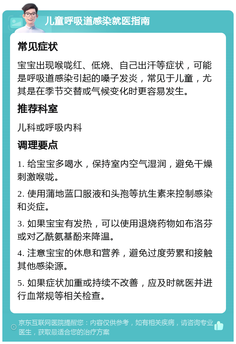 儿童呼吸道感染就医指南 常见症状 宝宝出现喉咙红、低烧、自己出汗等症状，可能是呼吸道感染引起的嗓子发炎，常见于儿童，尤其是在季节交替或气候变化时更容易发生。 推荐科室 儿科或呼吸内科 调理要点 1. 给宝宝多喝水，保持室内空气湿润，避免干燥刺激喉咙。 2. 使用蒲地蓝口服液和头孢等抗生素来控制感染和炎症。 3. 如果宝宝有发热，可以使用退烧药物如布洛芬或对乙酰氨基酚来降温。 4. 注意宝宝的休息和营养，避免过度劳累和接触其他感染源。 5. 如果症状加重或持续不改善，应及时就医并进行血常规等相关检查。