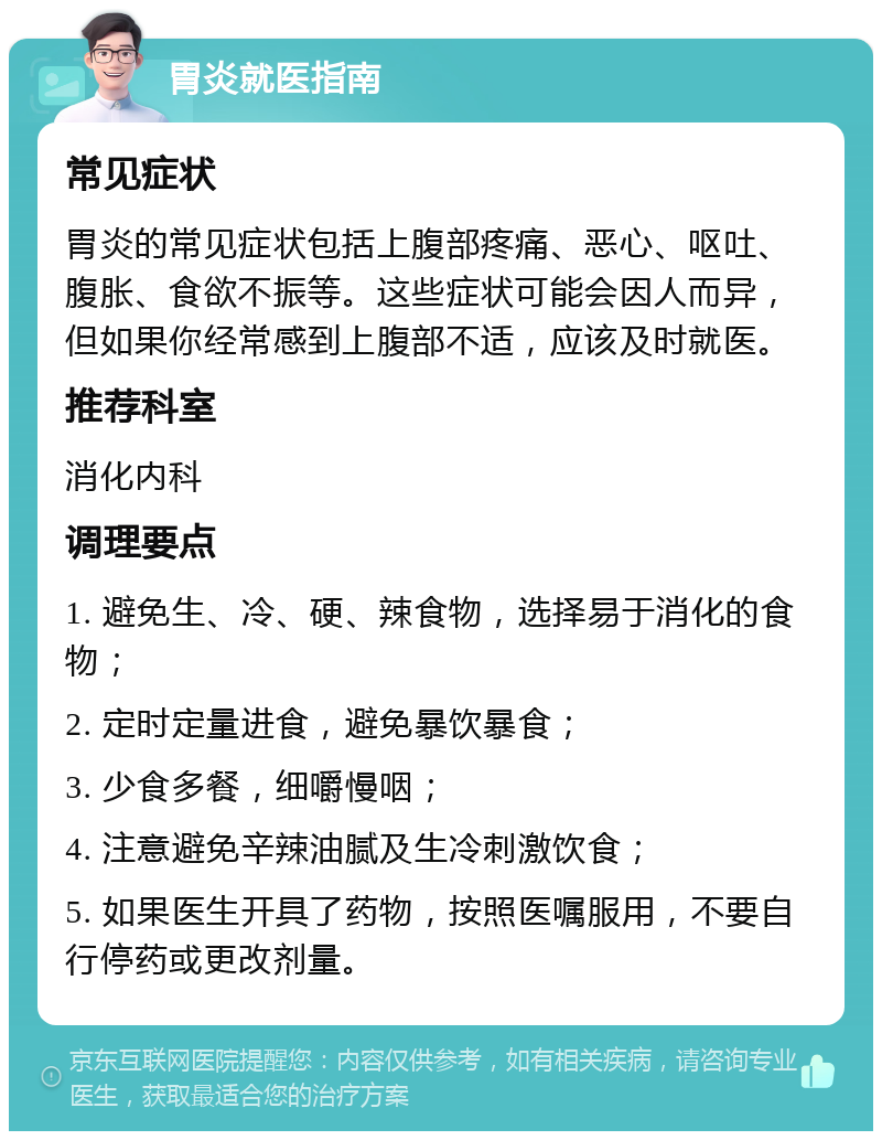 胃炎就医指南 常见症状 胃炎的常见症状包括上腹部疼痛、恶心、呕吐、腹胀、食欲不振等。这些症状可能会因人而异，但如果你经常感到上腹部不适，应该及时就医。 推荐科室 消化内科 调理要点 1. 避免生、冷、硬、辣食物，选择易于消化的食物； 2. 定时定量进食，避免暴饮暴食； 3. 少食多餐，细嚼慢咽； 4. 注意避免辛辣油腻及生冷刺激饮食； 5. 如果医生开具了药物，按照医嘱服用，不要自行停药或更改剂量。