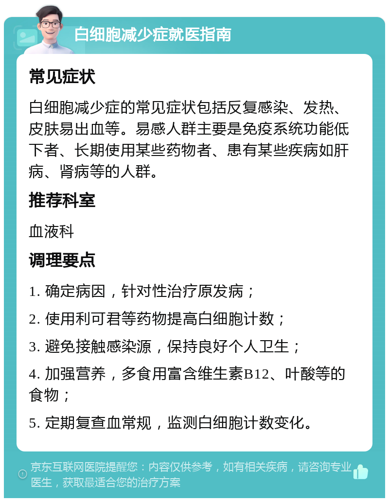 白细胞减少症就医指南 常见症状 白细胞减少症的常见症状包括反复感染、发热、皮肤易出血等。易感人群主要是免疫系统功能低下者、长期使用某些药物者、患有某些疾病如肝病、肾病等的人群。 推荐科室 血液科 调理要点 1. 确定病因，针对性治疗原发病； 2. 使用利可君等药物提高白细胞计数； 3. 避免接触感染源，保持良好个人卫生； 4. 加强营养，多食用富含维生素B12、叶酸等的食物； 5. 定期复查血常规，监测白细胞计数变化。