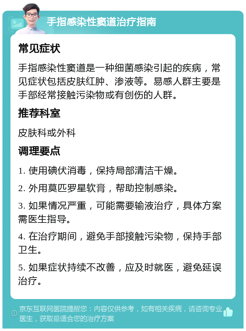 手指感染性窦道治疗指南 常见症状 手指感染性窦道是一种细菌感染引起的疾病，常见症状包括皮肤红肿、渗液等。易感人群主要是手部经常接触污染物或有创伤的人群。 推荐科室 皮肤科或外科 调理要点 1. 使用碘伏消毒，保持局部清洁干燥。 2. 外用莫匹罗星软膏，帮助控制感染。 3. 如果情况严重，可能需要输液治疗，具体方案需医生指导。 4. 在治疗期间，避免手部接触污染物，保持手部卫生。 5. 如果症状持续不改善，应及时就医，避免延误治疗。