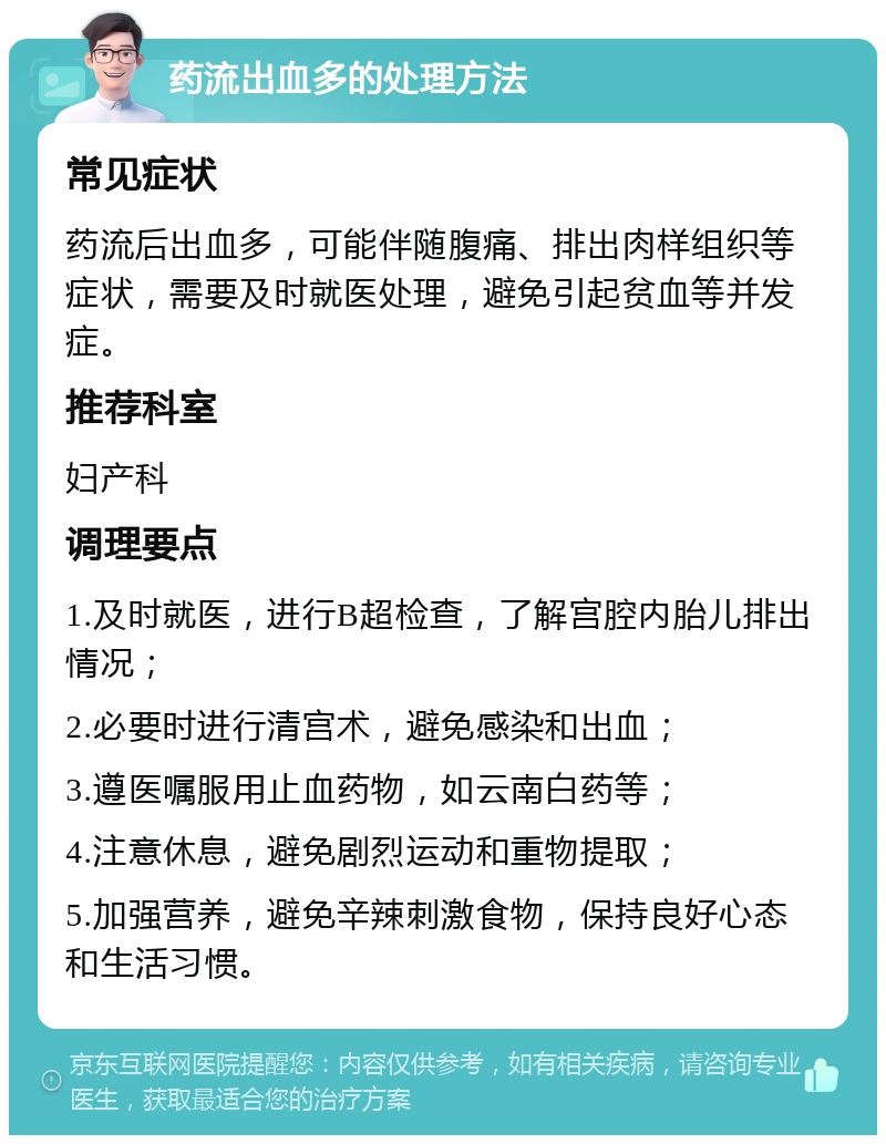 药流出血多的处理方法 常见症状 药流后出血多，可能伴随腹痛、排出肉样组织等症状，需要及时就医处理，避免引起贫血等并发症。 推荐科室 妇产科 调理要点 1.及时就医，进行B超检查，了解宫腔内胎儿排出情况； 2.必要时进行清宫术，避免感染和出血； 3.遵医嘱服用止血药物，如云南白药等； 4.注意休息，避免剧烈运动和重物提取； 5.加强营养，避免辛辣刺激食物，保持良好心态和生活习惯。