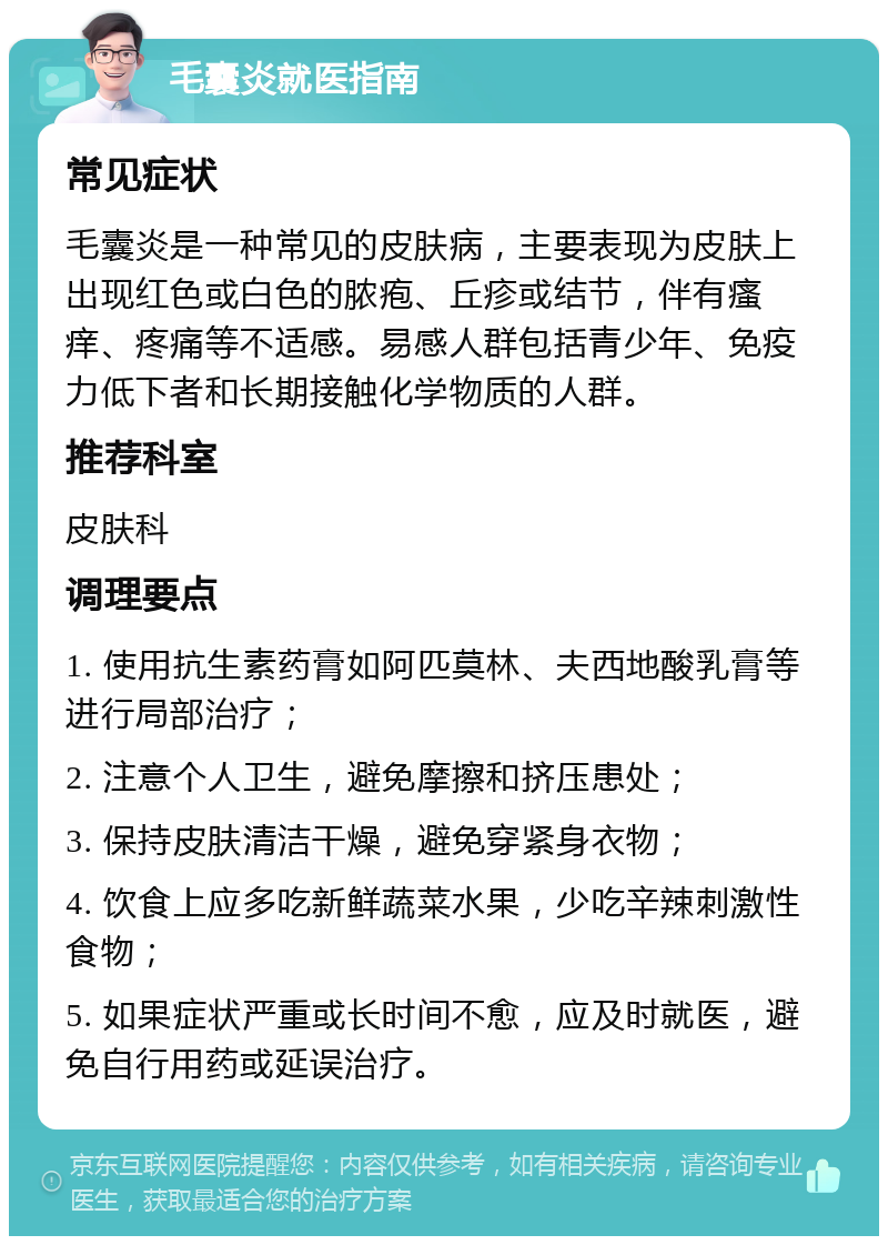 毛囊炎就医指南 常见症状 毛囊炎是一种常见的皮肤病，主要表现为皮肤上出现红色或白色的脓疱、丘疹或结节，伴有瘙痒、疼痛等不适感。易感人群包括青少年、免疫力低下者和长期接触化学物质的人群。 推荐科室 皮肤科 调理要点 1. 使用抗生素药膏如阿匹莫林、夫西地酸乳膏等进行局部治疗； 2. 注意个人卫生，避免摩擦和挤压患处； 3. 保持皮肤清洁干燥，避免穿紧身衣物； 4. 饮食上应多吃新鲜蔬菜水果，少吃辛辣刺激性食物； 5. 如果症状严重或长时间不愈，应及时就医，避免自行用药或延误治疗。