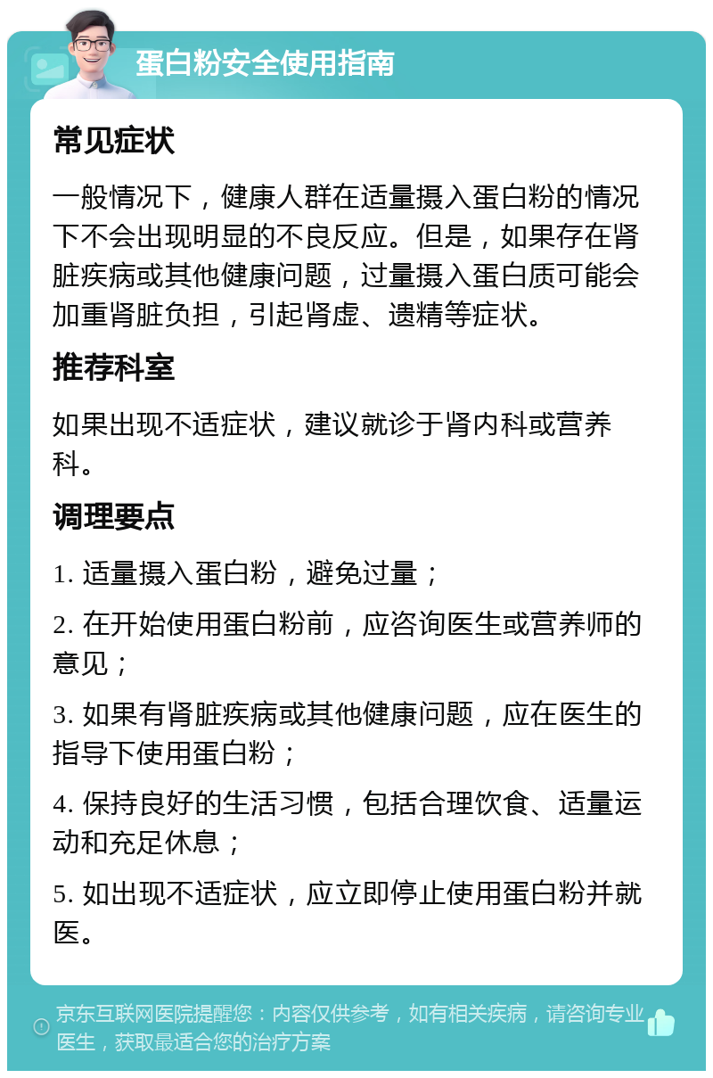 蛋白粉安全使用指南 常见症状 一般情况下，健康人群在适量摄入蛋白粉的情况下不会出现明显的不良反应。但是，如果存在肾脏疾病或其他健康问题，过量摄入蛋白质可能会加重肾脏负担，引起肾虚、遗精等症状。 推荐科室 如果出现不适症状，建议就诊于肾内科或营养科。 调理要点 1. 适量摄入蛋白粉，避免过量； 2. 在开始使用蛋白粉前，应咨询医生或营养师的意见； 3. 如果有肾脏疾病或其他健康问题，应在医生的指导下使用蛋白粉； 4. 保持良好的生活习惯，包括合理饮食、适量运动和充足休息； 5. 如出现不适症状，应立即停止使用蛋白粉并就医。