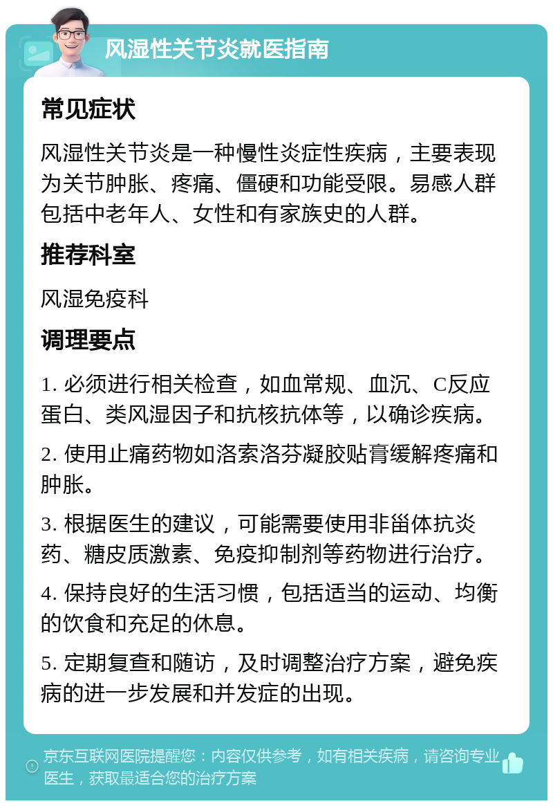 风湿性关节炎就医指南 常见症状 风湿性关节炎是一种慢性炎症性疾病，主要表现为关节肿胀、疼痛、僵硬和功能受限。易感人群包括中老年人、女性和有家族史的人群。 推荐科室 风湿免疫科 调理要点 1. 必须进行相关检查，如血常规、血沉、C反应蛋白、类风湿因子和抗核抗体等，以确诊疾病。 2. 使用止痛药物如洛索洛芬凝胶贴膏缓解疼痛和肿胀。 3. 根据医生的建议，可能需要使用非甾体抗炎药、糖皮质激素、免疫抑制剂等药物进行治疗。 4. 保持良好的生活习惯，包括适当的运动、均衡的饮食和充足的休息。 5. 定期复查和随访，及时调整治疗方案，避免疾病的进一步发展和并发症的出现。