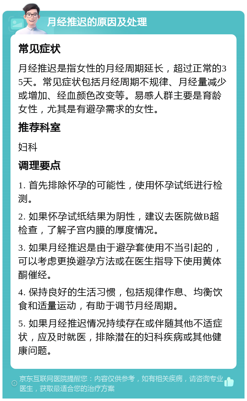 月经推迟的原因及处理 常见症状 月经推迟是指女性的月经周期延长，超过正常的35天。常见症状包括月经周期不规律、月经量减少或增加、经血颜色改变等。易感人群主要是育龄女性，尤其是有避孕需求的女性。 推荐科室 妇科 调理要点 1. 首先排除怀孕的可能性，使用怀孕试纸进行检测。 2. 如果怀孕试纸结果为阴性，建议去医院做B超检查，了解子宫内膜的厚度情况。 3. 如果月经推迟是由于避孕套使用不当引起的，可以考虑更换避孕方法或在医生指导下使用黄体酮催经。 4. 保持良好的生活习惯，包括规律作息、均衡饮食和适量运动，有助于调节月经周期。 5. 如果月经推迟情况持续存在或伴随其他不适症状，应及时就医，排除潜在的妇科疾病或其他健康问题。