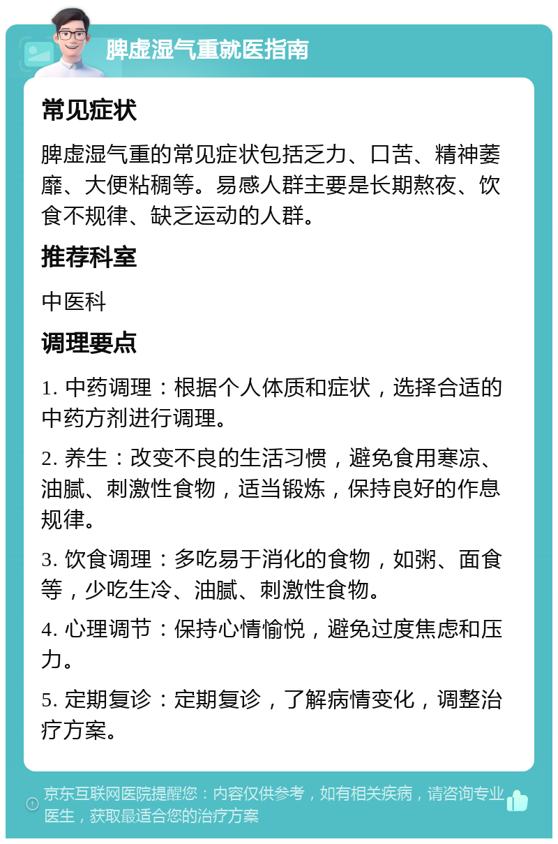 脾虚湿气重就医指南 常见症状 脾虚湿气重的常见症状包括乏力、口苦、精神萎靡、大便粘稠等。易感人群主要是长期熬夜、饮食不规律、缺乏运动的人群。 推荐科室 中医科 调理要点 1. 中药调理：根据个人体质和症状，选择合适的中药方剂进行调理。 2. 养生：改变不良的生活习惯，避免食用寒凉、油腻、刺激性食物，适当锻炼，保持良好的作息规律。 3. 饮食调理：多吃易于消化的食物，如粥、面食等，少吃生冷、油腻、刺激性食物。 4. 心理调节：保持心情愉悦，避免过度焦虑和压力。 5. 定期复诊：定期复诊，了解病情变化，调整治疗方案。