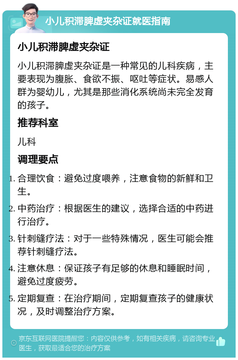 小儿积滞脾虚夹杂证就医指南 小儿积滞脾虚夹杂证 小儿积滞脾虚夹杂证是一种常见的儿科疾病，主要表现为腹胀、食欲不振、呕吐等症状。易感人群为婴幼儿，尤其是那些消化系统尚未完全发育的孩子。 推荐科室 儿科 调理要点 合理饮食：避免过度喂养，注意食物的新鲜和卫生。 中药治疗：根据医生的建议，选择合适的中药进行治疗。 针刺缝疗法：对于一些特殊情况，医生可能会推荐针刺缝疗法。 注意休息：保证孩子有足够的休息和睡眠时间，避免过度疲劳。 定期复查：在治疗期间，定期复查孩子的健康状况，及时调整治疗方案。