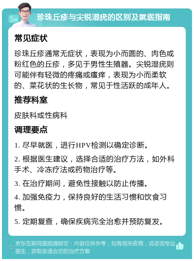 珍珠丘疹与尖锐湿疣的区别及就医指南 常见症状 珍珠丘疹通常无症状，表现为小而圆的、肉色或粉红色的丘疹，多见于男性生殖器。尖锐湿疣则可能伴有轻微的疼痛或瘙痒，表现为小而柔软的、菜花状的生长物，常见于性活跃的成年人。 推荐科室 皮肤科或性病科 调理要点 1. 尽早就医，进行HPV检测以确定诊断。 2. 根据医生建议，选择合适的治疗方法，如外科手术、冷冻疗法或药物治疗等。 3. 在治疗期间，避免性接触以防止传播。 4. 加强免疫力，保持良好的生活习惯和饮食习惯。 5. 定期复查，确保疾病完全治愈并预防复发。