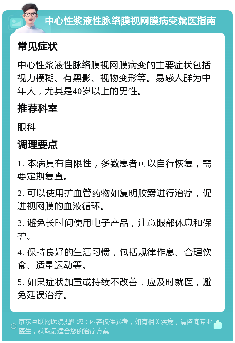 中心性浆液性脉络膜视网膜病变就医指南 常见症状 中心性浆液性脉络膜视网膜病变的主要症状包括视力模糊、有黑影、视物变形等。易感人群为中年人，尤其是40岁以上的男性。 推荐科室 眼科 调理要点 1. 本病具有自限性，多数患者可以自行恢复，需要定期复查。 2. 可以使用扩血管药物如复明胶囊进行治疗，促进视网膜的血液循环。 3. 避免长时间使用电子产品，注意眼部休息和保护。 4. 保持良好的生活习惯，包括规律作息、合理饮食、适量运动等。 5. 如果症状加重或持续不改善，应及时就医，避免延误治疗。