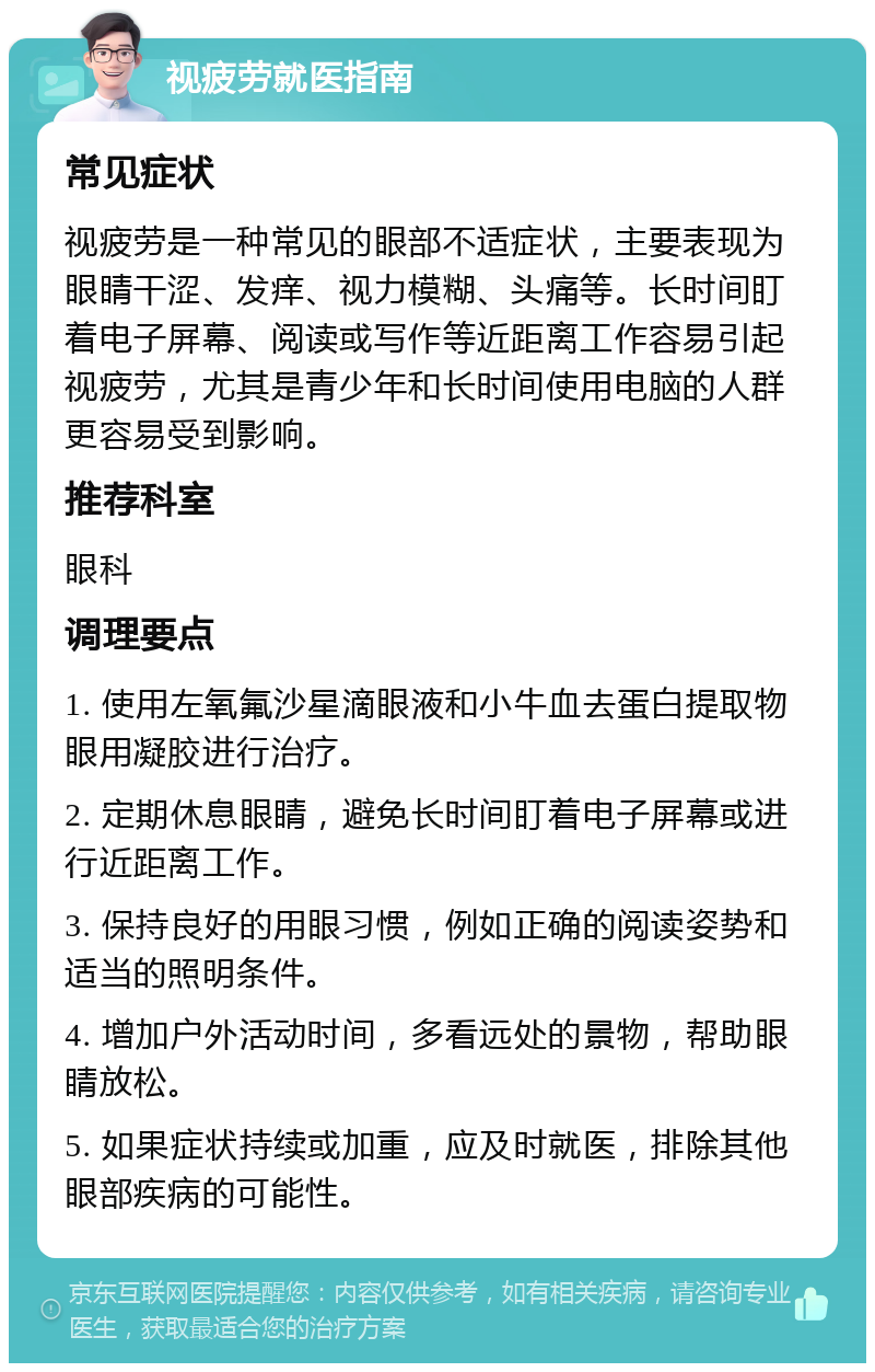 视疲劳就医指南 常见症状 视疲劳是一种常见的眼部不适症状，主要表现为眼睛干涩、发痒、视力模糊、头痛等。长时间盯着电子屏幕、阅读或写作等近距离工作容易引起视疲劳，尤其是青少年和长时间使用电脑的人群更容易受到影响。 推荐科室 眼科 调理要点 1. 使用左氧氟沙星滴眼液和小牛血去蛋白提取物眼用凝胶进行治疗。 2. 定期休息眼睛，避免长时间盯着电子屏幕或进行近距离工作。 3. 保持良好的用眼习惯，例如正确的阅读姿势和适当的照明条件。 4. 增加户外活动时间，多看远处的景物，帮助眼睛放松。 5. 如果症状持续或加重，应及时就医，排除其他眼部疾病的可能性。