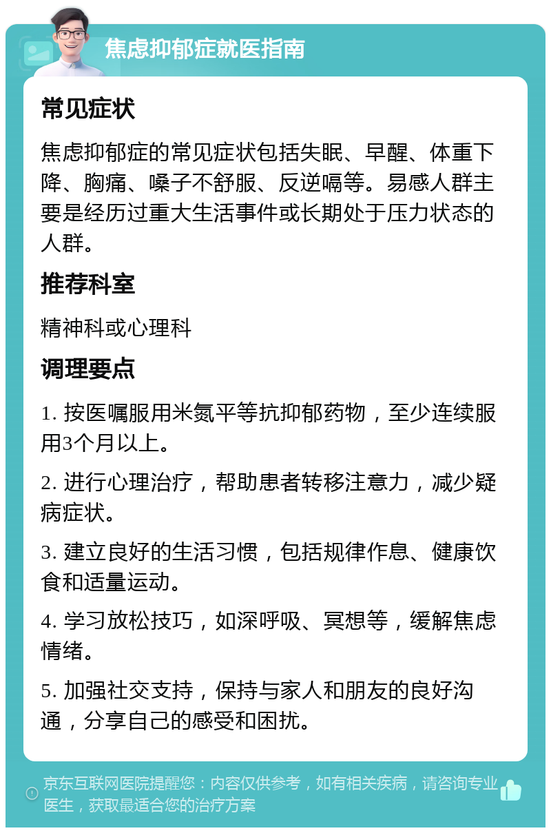 焦虑抑郁症就医指南 常见症状 焦虑抑郁症的常见症状包括失眠、早醒、体重下降、胸痛、嗓子不舒服、反逆嗝等。易感人群主要是经历过重大生活事件或长期处于压力状态的人群。 推荐科室 精神科或心理科 调理要点 1. 按医嘱服用米氮平等抗抑郁药物，至少连续服用3个月以上。 2. 进行心理治疗，帮助患者转移注意力，减少疑病症状。 3. 建立良好的生活习惯，包括规律作息、健康饮食和适量运动。 4. 学习放松技巧，如深呼吸、冥想等，缓解焦虑情绪。 5. 加强社交支持，保持与家人和朋友的良好沟通，分享自己的感受和困扰。