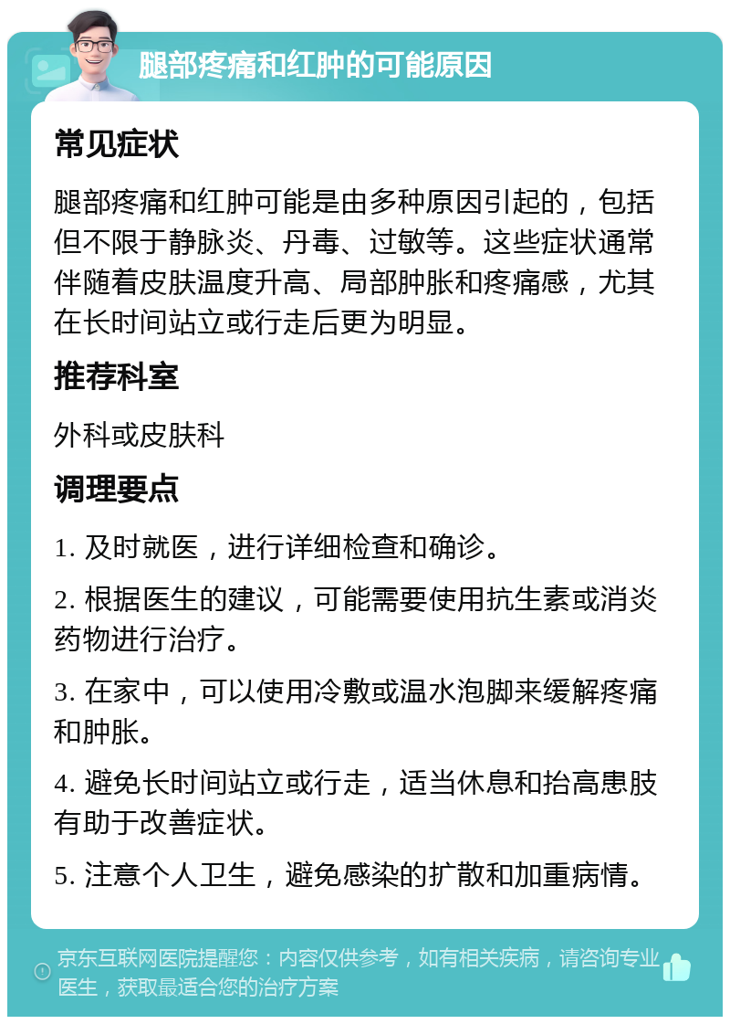 腿部疼痛和红肿的可能原因 常见症状 腿部疼痛和红肿可能是由多种原因引起的，包括但不限于静脉炎、丹毒、过敏等。这些症状通常伴随着皮肤温度升高、局部肿胀和疼痛感，尤其在长时间站立或行走后更为明显。 推荐科室 外科或皮肤科 调理要点 1. 及时就医，进行详细检查和确诊。 2. 根据医生的建议，可能需要使用抗生素或消炎药物进行治疗。 3. 在家中，可以使用冷敷或温水泡脚来缓解疼痛和肿胀。 4. 避免长时间站立或行走，适当休息和抬高患肢有助于改善症状。 5. 注意个人卫生，避免感染的扩散和加重病情。