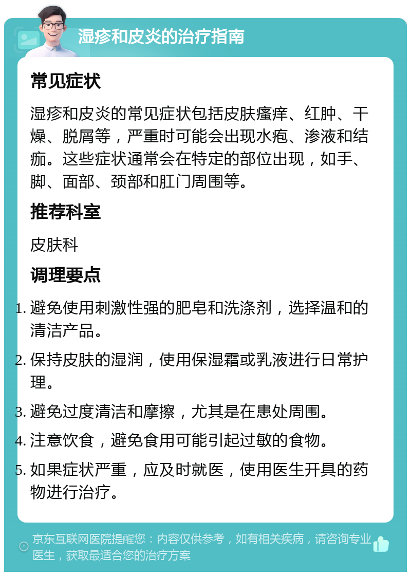 湿疹和皮炎的治疗指南 常见症状 湿疹和皮炎的常见症状包括皮肤瘙痒、红肿、干燥、脱屑等，严重时可能会出现水疱、渗液和结痂。这些症状通常会在特定的部位出现，如手、脚、面部、颈部和肛门周围等。 推荐科室 皮肤科 调理要点 避免使用刺激性强的肥皂和洗涤剂，选择温和的清洁产品。 保持皮肤的湿润，使用保湿霜或乳液进行日常护理。 避免过度清洁和摩擦，尤其是在患处周围。 注意饮食，避免食用可能引起过敏的食物。 如果症状严重，应及时就医，使用医生开具的药物进行治疗。