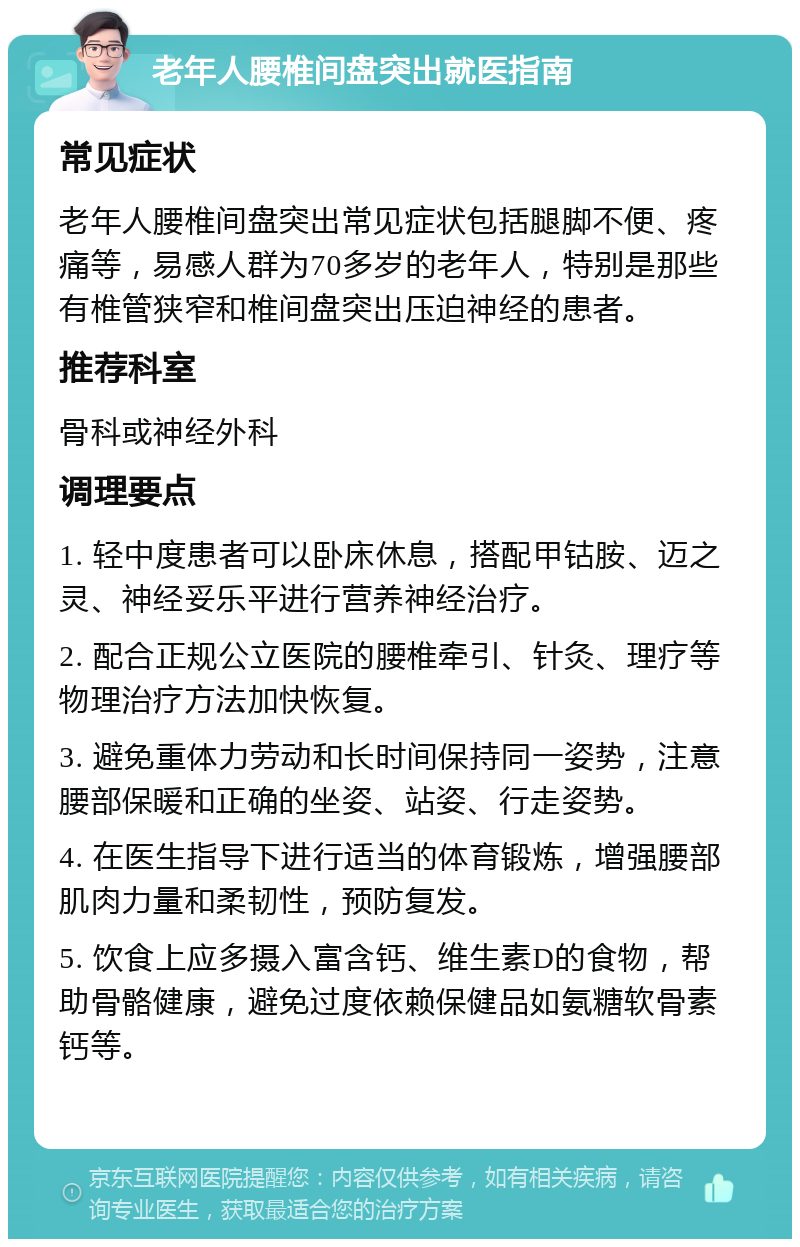 老年人腰椎间盘突出就医指南 常见症状 老年人腰椎间盘突出常见症状包括腿脚不便、疼痛等，易感人群为70多岁的老年人，特别是那些有椎管狭窄和椎间盘突出压迫神经的患者。 推荐科室 骨科或神经外科 调理要点 1. 轻中度患者可以卧床休息，搭配甲钴胺、迈之灵、神经妥乐平进行营养神经治疗。 2. 配合正规公立医院的腰椎牵引、针灸、理疗等物理治疗方法加快恢复。 3. 避免重体力劳动和长时间保持同一姿势，注意腰部保暖和正确的坐姿、站姿、行走姿势。 4. 在医生指导下进行适当的体育锻炼，增强腰部肌肉力量和柔韧性，预防复发。 5. 饮食上应多摄入富含钙、维生素D的食物，帮助骨骼健康，避免过度依赖保健品如氨糖软骨素钙等。