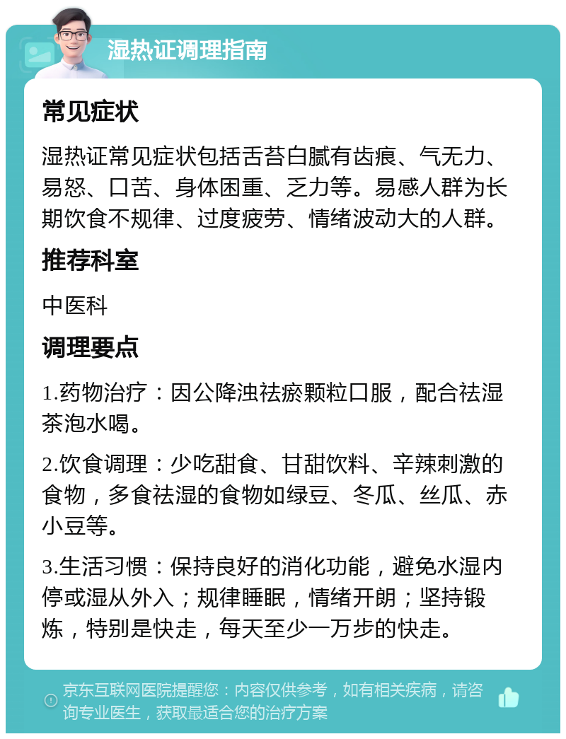 湿热证调理指南 常见症状 湿热证常见症状包括舌苔白腻有齿痕、气无力、易怒、口苦、身体困重、乏力等。易感人群为长期饮食不规律、过度疲劳、情绪波动大的人群。 推荐科室 中医科 调理要点 1.药物治疗：因公降浊祛瘀颗粒口服，配合祛湿茶泡水喝。 2.饮食调理：少吃甜食、甘甜饮料、辛辣刺激的食物，多食祛湿的食物如绿豆、冬瓜、丝瓜、赤小豆等。 3.生活习惯：保持良好的消化功能，避免水湿内停或湿从外入；规律睡眠，情绪开朗；坚持锻炼，特别是快走，每天至少一万步的快走。