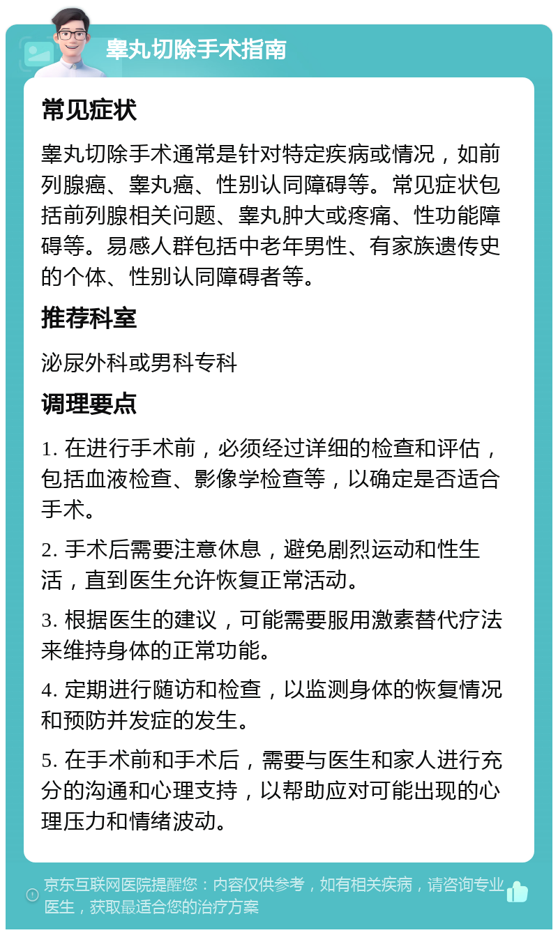 睾丸切除手术指南 常见症状 睾丸切除手术通常是针对特定疾病或情况，如前列腺癌、睾丸癌、性别认同障碍等。常见症状包括前列腺相关问题、睾丸肿大或疼痛、性功能障碍等。易感人群包括中老年男性、有家族遗传史的个体、性别认同障碍者等。 推荐科室 泌尿外科或男科专科 调理要点 1. 在进行手术前，必须经过详细的检查和评估，包括血液检查、影像学检查等，以确定是否适合手术。 2. 手术后需要注意休息，避免剧烈运动和性生活，直到医生允许恢复正常活动。 3. 根据医生的建议，可能需要服用激素替代疗法来维持身体的正常功能。 4. 定期进行随访和检查，以监测身体的恢复情况和预防并发症的发生。 5. 在手术前和手术后，需要与医生和家人进行充分的沟通和心理支持，以帮助应对可能出现的心理压力和情绪波动。