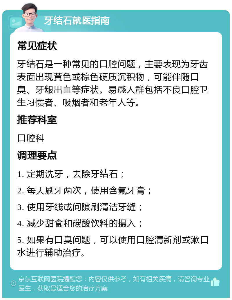 牙结石就医指南 常见症状 牙结石是一种常见的口腔问题，主要表现为牙齿表面出现黄色或棕色硬质沉积物，可能伴随口臭、牙龈出血等症状。易感人群包括不良口腔卫生习惯者、吸烟者和老年人等。 推荐科室 口腔科 调理要点 1. 定期洗牙，去除牙结石； 2. 每天刷牙两次，使用含氟牙膏； 3. 使用牙线或间隙刷清洁牙缝； 4. 减少甜食和碳酸饮料的摄入； 5. 如果有口臭问题，可以使用口腔清新剂或漱口水进行辅助治疗。